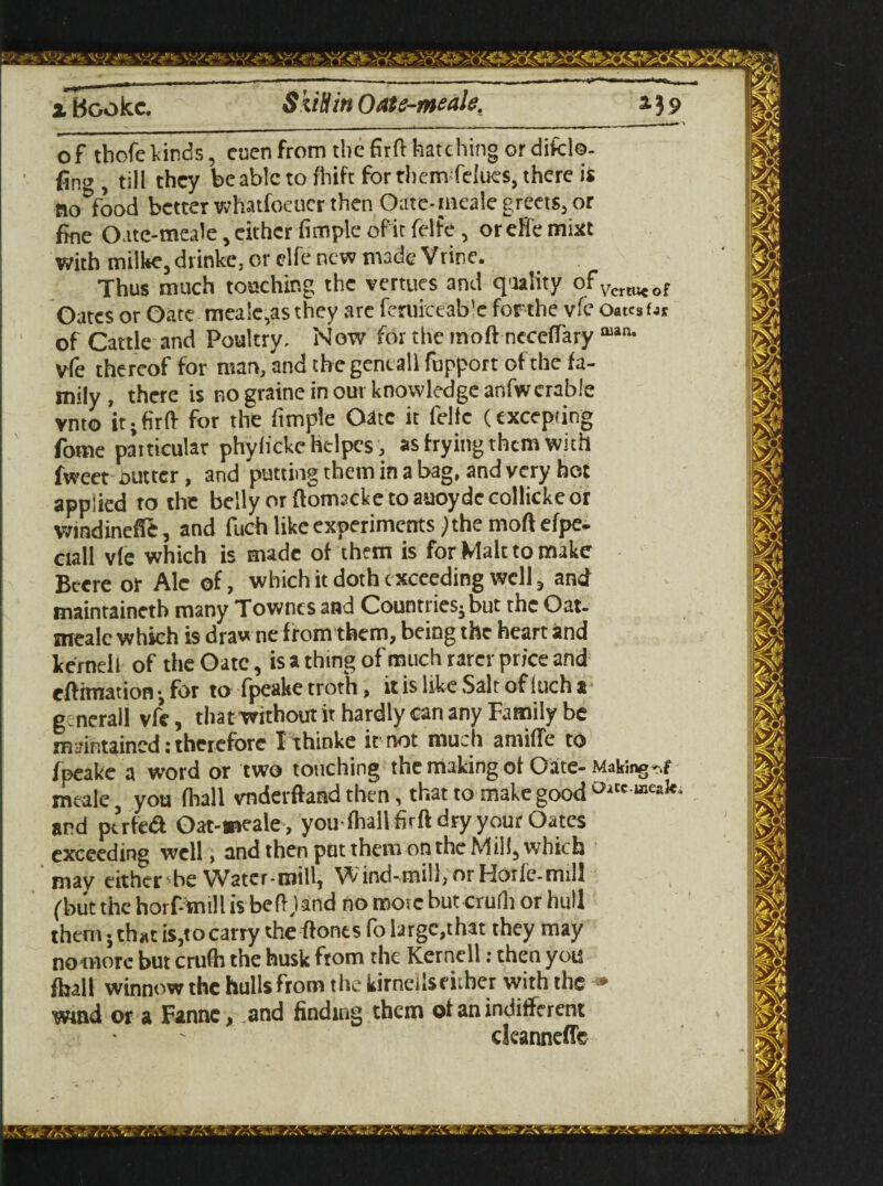 xBGokc. SkiHinOate-meale. 239 of tbofekinds, cocnfrom thefirft hatching ordifcl©- , till they be able to fhift for them felues, there is nonfood better whatfoeucr then Gate-meale greets, or fine Oate-meale, either fimple of'it felfe , or eHe mixe with milke5diinke, or elfenew made Vrine. Thus much touching the vertues and qiality qfVerWeof Oates or Gate mea!c,as they are feruiceab'e forthe vfe OatcsfJr of Cattle and Poultry. Now for the moft neceffary man- vfe thereof for man, and the geneall fupport of the fa¬ mily , there is no graine in our knowledge anfwcrable vnto it;firft for the fimple Oatc it felfe (excepting fome particular phyfickc helpes, as frying them with fweet gutter , and putting them in a bag, and very hot applied to the belly orftomscketoauoydecollickeor wmdinefie, and fuch like experiments; the moft efpe- ciall vfe which is made of them is for Malt to make Becre or Ale of, which it doth c xcceding well 3 and maintaineth many Townes and Countries^but the Oat- meale which is draw ne f rom them, being the heart and kernel l of the Oatc, is a thing of much rarer price and eftimation •, for to fpeake troth, it is like .Salt of (uch a g ncrall vfe, that without it hardly can any Family be maintained: therefore Ithinke it not much amide to fpeake a word or two touching the making of Gate- Makings meale, you (hall vnderftand then, that to make good °itc meak^ and ptrfea Oat-meale , youfhallfirft dry your Oates exceeding well , and then put them on the Mill, which may either be Water-mill, Wind-mill,orHorle-mill (but the horf-tnill is be ft,) and no more but crufli or hull them* thatis,tocarry theftonts folargc,that they may no more but crufh the husk from the Kernell: then you fhall winnow the hulls from the kirndlseither with the ■» Wind or a Fanne, and finding them of an indifferent dcanneflb