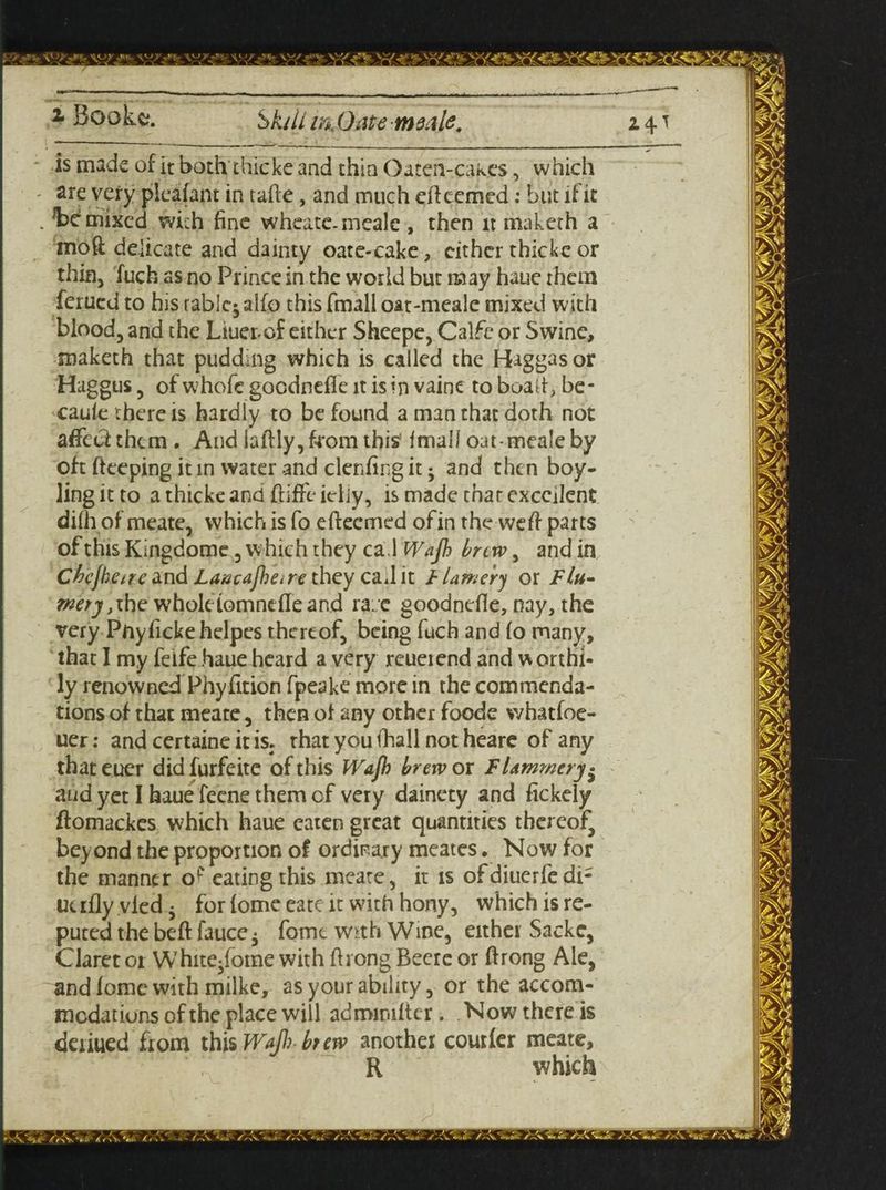 is made of it both chicke and thin Oaten-cakes, which are very pleafant in tafte, and much efteemed: but if it Remixed with fine wheatc-meale , then it maketh a moft delicate and dainty oate-cake, cither thickc or thin, fuch as no Prince in the world but may haue them ferued to his rablc^alfo this fmall oat-meale mixed with blood, and the Liuer-cf either Shcepe, Calfc or Swine, maketh that pudding which is called the Higgasor Haggus, of whofe gocdnefle it is in vaine to boait, be- caule there is hardly to be found a man that doth not affect them . And iaftly,from this* Imall oat-meale by oft fteeping it in water and denting it -y and then boy- ling it to a thicke and ftiffe ieliy, is made that excellent difh of meate, which is fo e (teemed of in the weft parts ofthisKingdome, which they cal Wajh brew, andin Chcjhetre znd Lancajjare they cad it flamer) or Flu- mety >the wholelomndleand ra:/e goodnefle, nay, the very Pftyfickehelpes thereof, being fuch and (o many, that I my feife haue heard a very reueiend and w orthi- ly renowned Phyfition fpeake more in the commenda¬ tions of that meate, then oi any other foode whatfoe- uer: and certaine it is. that you (hall not heare of any that euer did furfeite of this Wajh brew or Fhmmery• and yet I haue feene them of very dainety and fickely ftomackes which haue eaten great quantities thereof, beyond the proportion of ordinary meates. Now for the manner op eating this meate, it is ofdiuerfedi; ue illy vied • for (ome eatc it with hony, which is re¬ puted the beft fauce • fomt w*th Wme, either Sacke, Claret or White^fome with (hong Beere or ftrong Ale, and lome with milke, as your ability, or the accom¬ modations of the place will admimlter .Now there is deriued from this Wafi brew another courier meate, R which