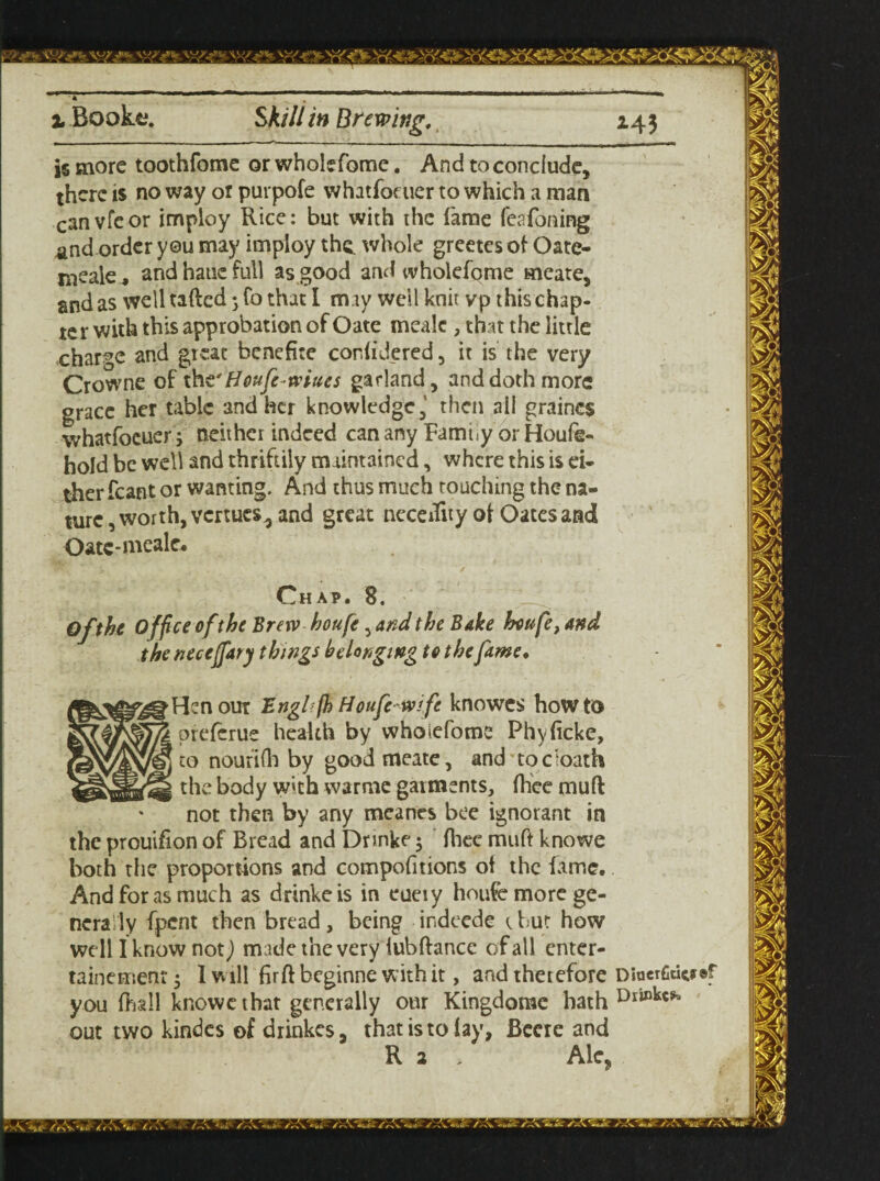 is more toothfome or wholefome. And to conclude, there is no way or purpofe whatfoeuer to which a man canvfcor imploy Rice: but with the fame fesfoning and order you may imploy the. whole greetesof Oate- meale, and haue full as good and wholefome meate, and as well tafted 3 fo that I may well knit vp this chap¬ ter with this approbation of Oate mealc , that the little charge and great benefite cor. (ide red, it is the very Crowne of th t' Houfe-wtues garland, and doth more grace her table and her knowledge,' then all graines whatfoeuer 3 neither indeed can any Farm <y or Houfe- hold be well and thriftily maintained, where this is ei¬ ther fcant or wanting. And thus much touching the na¬ ture, worth, venues, and great necedity ot Oates and Oatc-mealc. Chap. 8. Of the Office ofthe Brew houfe, and the Bake houfe, and the necejfary things belonging to the fame. den our Engl fh Houfe wi fe knowes how to preferue health by wholefome Phyficke, to noufiftr by good meate, and toe loath the body with warme garments, Ihee mud not then by any meanes bee ignorant in the prouifion of Bread and Drmke 5 Ihee muft knowe both the proportions and compofitions of the fame. And for as much as drinkeis in eueiy houfe more ge¬ nerally fpent then bread , being ir.deede t but how well I know not) made the very fubftance of all enter- tainemenr 3 I will firftbeginne with it, and therefore Diaerfidcy®f you (hall knowe that generally our Kingdomc hath out two kindes of drinkes, that is to lay, Beere and R a . Ale.