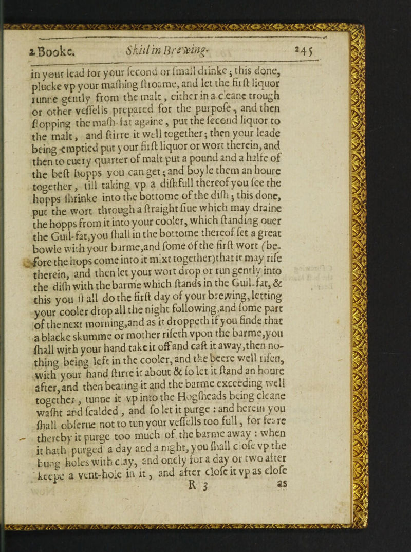 in your lead tor your Iccond or Imaii dnnke ; tins cone, plucke vp your maihing ftroame, and let the fit ft liquor lunre gently from the malt, cither in a c'eane trough or other vdTelis prepared for the purpofe, and then flopping the maOv fat againe, put the fecond liquor to the malt, and ftirre it well together; then your leade being emptied put your fix ft liquor or wort therein, and thento eueiy quarter of malt put a pound and a halfe of thebeft hopes you can get; and boyle them an houre together, till taking vp a difcfull thereof you fee the hopps llirinke into the bottomc of the difti j this done, put the wort through a ftraight hue which may draine the hopps from it into your cooler, which handing ouer the Guil- fat,you (hall in the bo-tome thereof fet a great bowle with your barme,and fome bfthe firft wort (be- hops come into it rmxc togethcr)that it may rue therein, and then let your wort drop or run gently into the difli with the barme which hands in the Guil-fat, & this you hall do the firh day of your brewing, letting your cooler drop all the night following?and lome pare of the next moining,and as it droppeth if you findc that ablacke skumme or mother rifeth vpon the barme,you ihall with vour hand take it off and cah it away,then no¬ thing being left in the cooler, and the becre well rifen, with your hand, hirre ic about & fo let it hand an houre after,and then beating it and the Darmc exccvdmg well to°cthei, tunne it vp into the Hogfneads being cleane wafht and featded , and fo let it purge : and herein you fliall oblerue not to tun your vcflclls too fu 1, (or fc^rc thereby it purge too much of the barme away . when it hath purged a day and a night, you (hall c ofcvp the bu^g holes with c.ay, and oncly for a day or two a.ter keeSc a vcnt-ho.e in it, and after clofe it vp as clofe r R 3 as • 4. *. it.
