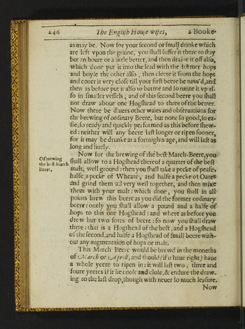i Bookc* __ __^----i- 2.46 lbs Engli/h Houje wi/es, as may be. Now for your fecond or fmall dnnke which are left vpon the graine, you (hall (offer it there to ftay but an houre ora little better, and thendraine it off alio, which done put it into the lead with the fearner hops and boyle the other alfo , then cleere it from the hops and coucr it very clofe till your fir(l beere be tunw'd,and then as before put it alfo to barme and lo tunne it vp al¬ fo in fnaatlcr velfels, and of this fecond beere you (hall not draw aboue one Hogfhcad to three ofthe better. Now there be d liters other waies and obferuations for the brewing of ordinary Beere, but none fo good,(o ca¬ fe,fo ready and quickly performed as this before (hew¬ ed : neither will any beere laff longer or ripen fooner, for it may bedrunkeata fortnights age,and will laft as Ions andliuelv. Now for the brewing ofthe bed March-Beere,you allow to a Hogfhcad thereof a quarter ofthe beft Beere, malt, well ground : then you (Trail take a peckc of pcafe* halfe.apecke of Wheate, and halfe a peckeot Oates ftid grind them all very well together, and then mixe them with your malt:which done, you (hall in ail points brew this beere as you did the former ordinary beere :onely you (hall allow a pound and a halfe of hops to this one Hogfhcad: and where as before you drew but two forts of beere :fb now you (ha1!draw thrpe: that is a Hogfhcad of the beft ,and a Hogfhead cr^the fecond,and halfe a Hogfhead of fmall beere with¬ out any augmenraion of hops or malt. This March Bccie would be brewd in the moneths of CM arch or i and fhould (if it haue right) haue a W'hcle yeere to ripen in: it will laft twro, three and foure yeercs if it lie cook and clole,& endure the draw¬ ing to the laft drop,though with neuer fo much leyfure. Now
