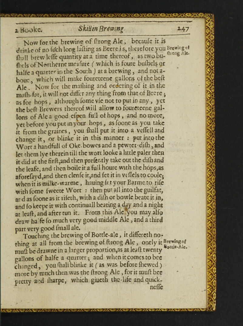 ztookc. Skilim Brewing *47 Now for the brewing of ftrong Ale, becaufe it is drinke of no fifeh long lifting as Beere i s, therefore you Bwwicg ef (Ball brew leffe quantity at a time thereof, astwobu- UICl*§:‘ fhds of Northerne meafure ( which isfoure bufliels^r halfe a quarter in the South) at a brewing, and not a- boue which will make fourcteene gallons of the belt Ale / Now for the mailing and ordering of it in the mafh-far, it will not differ any thing from that of Beere • as for hops, although fome vie not to put in any, yet the beft Brewers thereof will allow to foureteene gal¬ lons of Ale a good efpen full of hops, and no more, yet before you put in your hops, as foone as you take it from the graincs, you thall put it into a veftell and change it, or blinke it in this manner : put into the Wort a handfull of Oke-bowcs and a pewter'difb, and let them lye therein till the wort looke a little paler then it did at the fir ft,and then prefer.tly take out the difb and the leafe, and then boile it a full houre with the hops,as aforefayd,and then clenfe it,and fet it in vtflels to coole- whenitismilke-warme, hauingft tyour Barmeto rife with fome fweete Wort : then put all into the guilfar, ar d as foone as it lifeth, with a difn or bowle beate it in, and fo keepe it with continuall beating a day and a night at leaft, and after tun it. From this Ale^ou may alfp draw ha.fc fo much very good middle Ale, and a third part very good fmall ale. Touching the brewing of Bottle-ale, it differeth no¬ thing at all from the brewing of ftrong Ale, onelyit^mgof muft be drawnc in a larger proportion's at leaft twenty oclic' ‘‘Ci> gallons of halfe a quarter; and when it comes to bee changed, you fiiali blinke it (as was before {hewed) more by much then was the ftrong Ale , for it muft bee pretty ar.d lharpe, which giueth the-life andquick- nefte