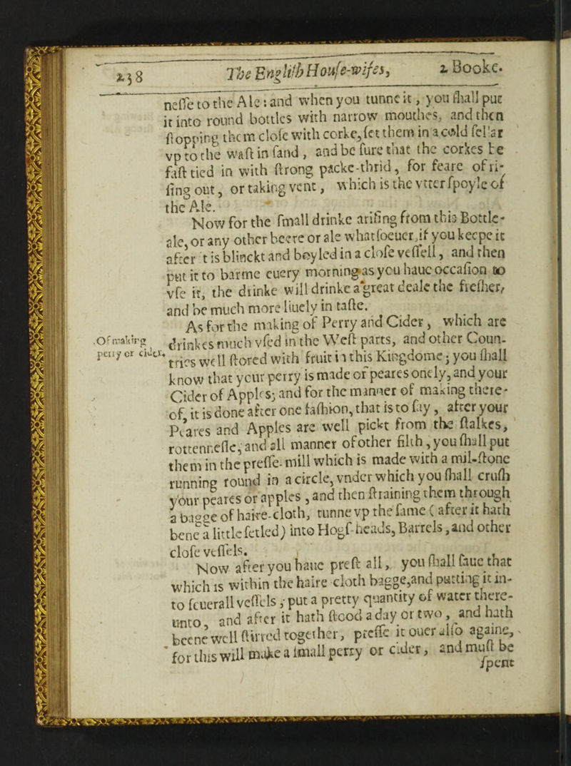 .Ofroabtr pcny cr The E ngltib H oufe-mfss, * Bookc. ‘ nefic to the Ale: and when you tunneit, you flail puc itin'G round bottles with narrow mouthes, and then flopping them dofc with corke,let them in* cold fcllar vp to the wart in fand, and be Cure that the corkes te f,ft tied in with ftrong packetbrid, for feare of ri¬ ling out, or taking vent, which isthevtterfpcyleof the Ale Now for the thrall drinke arifing from this Bottle- ale or any other bcere or ale whatfoeuer if you keepe it after t is blinckt and bey led in a dofe vdfell, and then pin it to barme cuery motnin^asyouhaucoccafion to vfe it, the dtinke will drinke a great deale the fteiher, and be much more liuely in tafie. _ As for the making of Perry and Cider, which are •a drinkes much vfed in the Weft parts, and other Coun- C,C°' tries well ftored with fruit i t this Kingdomc; you lliall knowi that your perry is made or pearesonely, and your Cider of Apples; and for the manner of nuking there¬ of it is done after one fafhion, that is to fay, after your Pi’aves and Apples are well pickt from the ftalkes, rottennelk,andsll manner of other filth, you (hall put them in the preffe- mill which is made with a mil-ftone running round in a circle, vndcr which you (hall crufli your peares or apples , and then draining them through a bioge of hatre-cloth, tunne vp the fame (after it hath bene a little fetled) into Hogf- heads, Barrels, and other clofeveflt:ls. > , Now after you hatic preft all, you (ball fauc that which is within the haire cloth bagge,and putting it in¬ to fcuerall veffels ; put a pretty quantity or water there- unto and afte r it hath ftcod a day or two, anu hath becne well (lined together, preffe it oueralfo agarne,. ' for this will make a lmall perry or cider, and muftbe