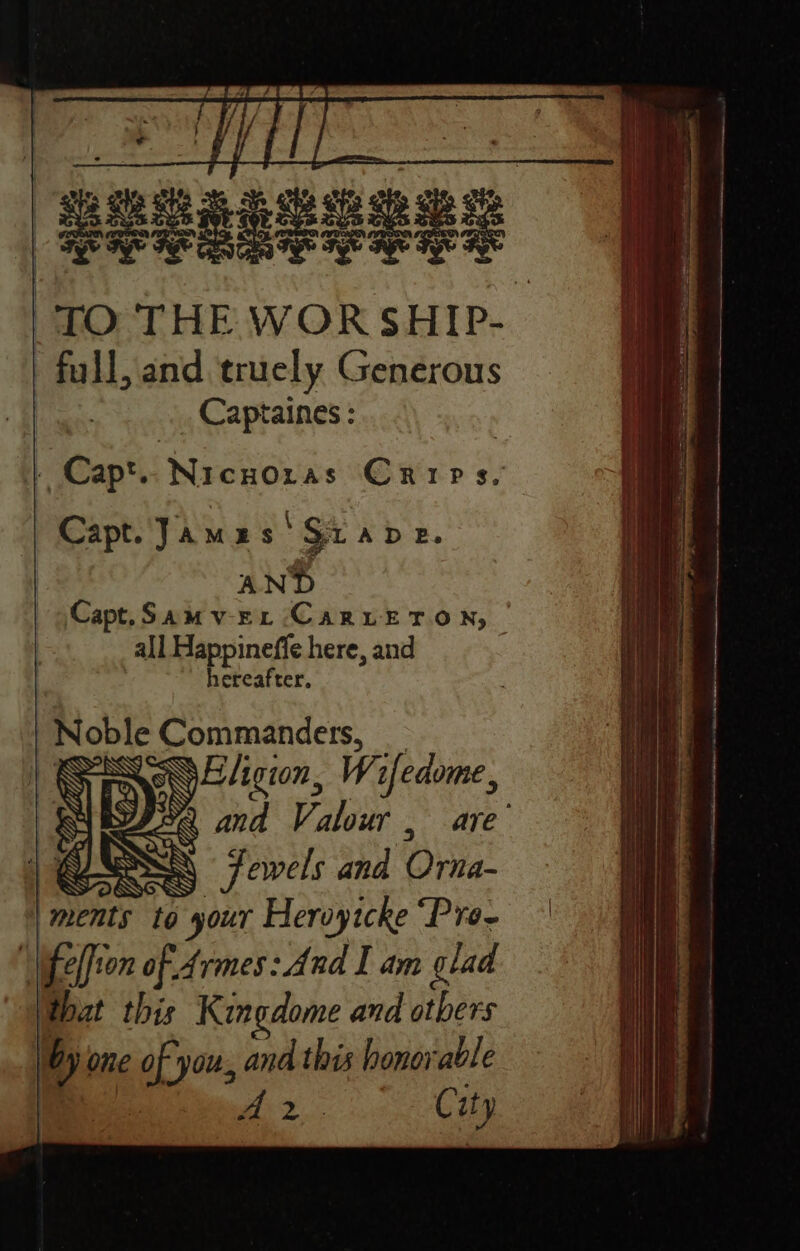 sane a “TO THE WOR SHIP- full, and truely Generous | Captaines : Capt. Jamas 'Siape. AND Capt. Samvrr CaruEToN, | all Happineffe here, and hereafter, Noble Commandets, EYE ligion, Wifedome, y é and Valour, are’ | G58 ae) Jewels and Orna- ments to your Heroytcke “Pre- \ ifeffien of Armes: And I am glad hut this Kingdome and others by one lag and this honorable : © AS Tene ee &amp; ity