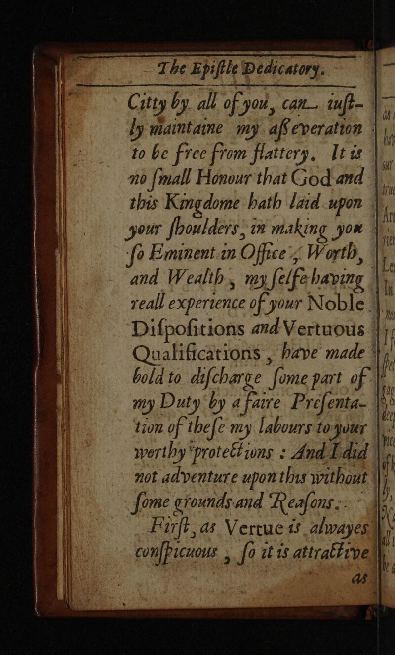 Citty by all of you, can, iuft- ly maintaine my affeveration | to be free from flattery, [tis | no {mall Honour that God-and this Kingdome bath lad upon your fhoulders; in making you | ‘fo Emunent.in Office's, Worth, |. and Wealth, my felfebaving - reall experience of your Noble. Difpofitions and Vertuouis 4); Qualifications , have’ made + bold to difcharge fome part of my Duty ‘by a fare Prefenta- })° tion of thefe my labours toyuur |). worthy “protections : And Ldid | not adventure upon this without \\j fome ciounds.and ‘Reafons:.° x’ Fiirft,as Vertue 1s abwayes) confpicuous , fo it ts attratirve |),