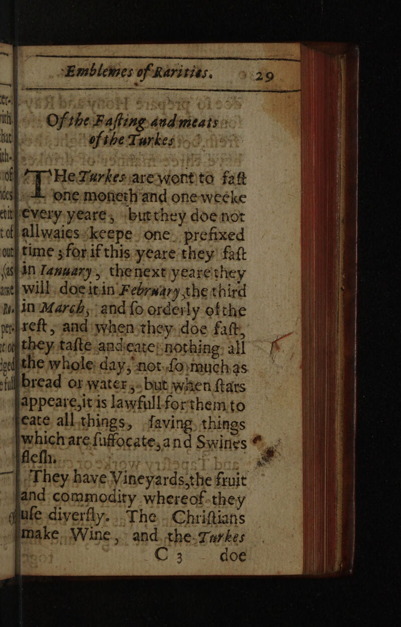 of “Ww He. Turkes. are wont to faft jtime ;forifthis yeare they: fatt (s}4n Tanwary, thenextiyeare they will, docitin Febrwary the third In March; and{o orderly ofthe #reft, and when they. doe fat, ro they. tafte anceate; nothing ail ejthe whole; day,’ not..foymuchas {ip bread or waters. but witen Rars appeare,it is lawfull forthem.to peace all things, faving, things jwhichare.fuffocate,and Swines Vflefh, our vatsacl bes (ae 7 | They have Vineyards.the fruit and commodity whereof-they pute diverfly.. The Chriftians pMake. Wine. and. the. varkes C 3 doe