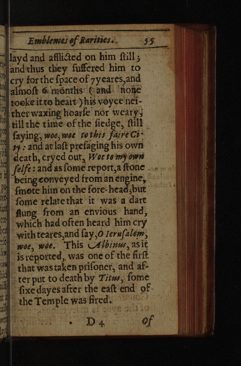 | layd and affliéted on him ftill; Jandthus they fuffered him to a LY for the {pace of 7yeares,and jp aimoft 6 months’ Gand: ‘none ing COOKE Itto heatt his voyce net- 4) sher waxing hoarfe' nor weary; | tillthe time of the fiedge, ftill . | faying, woe, woe tothis faire Ce- ) ty and at laft prefaging his own vith | : | death, cryed out, Woe tomy own J . n it MN) {mote him on the fore- head;but ‘a fome relatethat it was a dart YY flung from an envious hand, i | which had often heard him cry ] withteares,and fay,o sern(alem, | woe, woe. This 4lbinus, asit 1 | that wastaken prifoner, and af- i 7 terput todeathby Titws, fome 4 the Temple was fired.