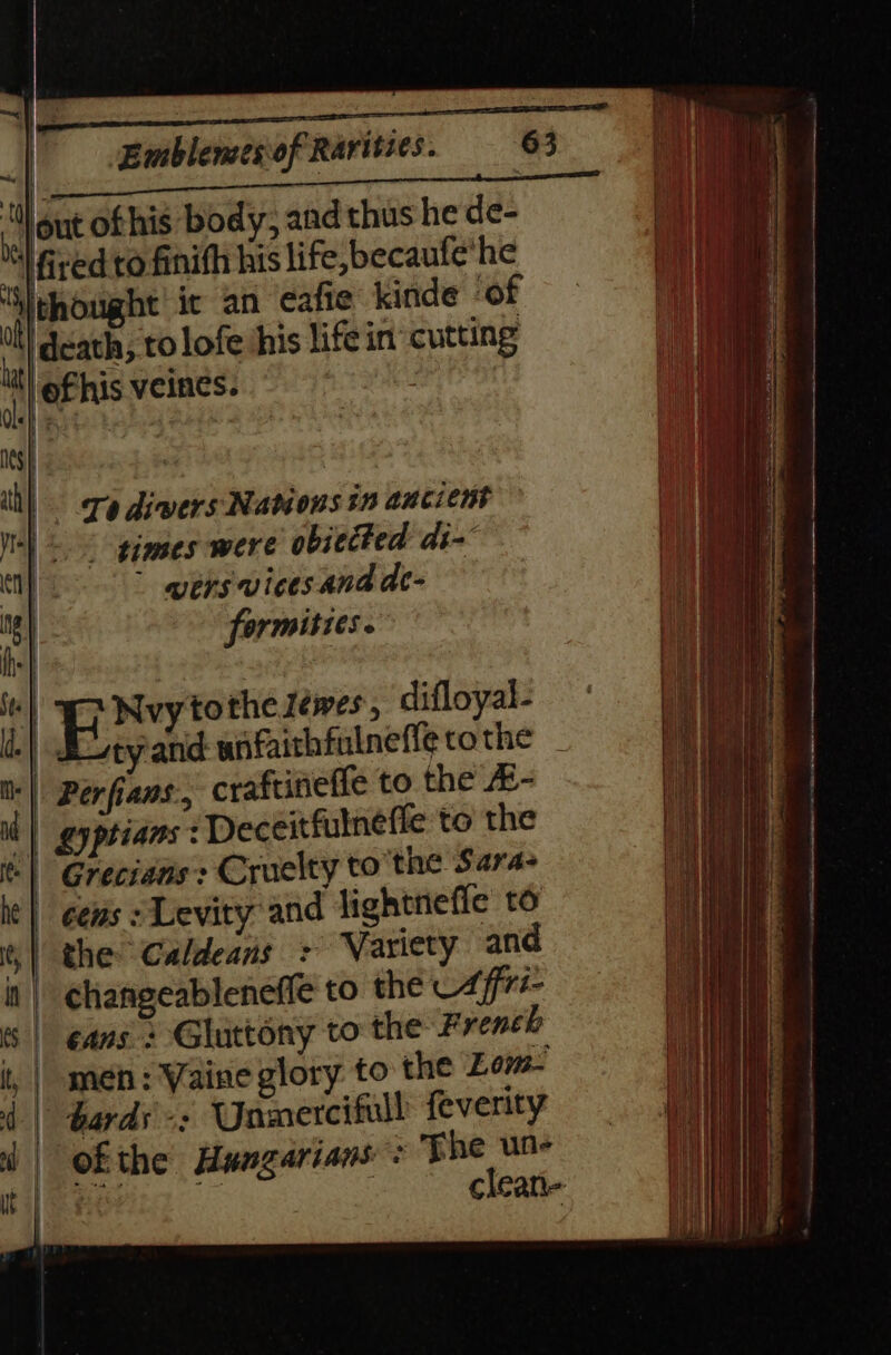 | en ners einai a 0) out of his body, and thus he de- “fired to finifh his life, becaufe*he ‘thought’ it an eafie kinde ‘of 4 death, to lofe his life in cutting lit) ef his veines. | Ta divers Nations in ancient times were obitited di~ ” wersvices.and de- formities. ‘| BXY tothe ewes, difloyal- -| duty'and wnfaithfulneffe tothe | Perfians., craftineffe to the #- i | gyptians -Deceitfulneffe to the ‘| Grecians:: Cruelty tothe Sara- he | ees s Levity and jightnefie to | the Caldeans &gt; Variety and changeablenefle to the 7ff77- cans + Gluttony to the French meh : Vaine glory to the Low | bards =: Unmercifull feverity | ofthe Hungarians: The un- hints | clean-