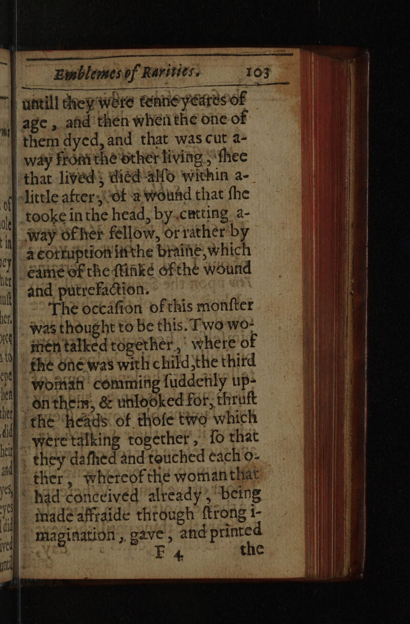 } untill crep were tenneyedresof } age, and'then when the one of | them dyed, and that was cut a- | way fromthe other living, ‘fhee ‘thar lived§ died-alfo within a- little afcer wot a wound that fhe _tooke inthe head, by..cetting a- 1 way ofher fellow, or rather by “ acorkuption ittthe braihe,which Game of the (iiké ofthe wound iq) And putreaction.- | °° The occafion of this monfter P. was thought to Be this. Two wo- } sen talked together, where of » the one was with childthe third woman comming fuddetly up- | onthehs, &amp; utilooked for, thruft | the ‘heads: of thofe two which ) weretalking together’, ' fo that i} they'dafhed and touched each o- | ther whereof the woman that © had’conceived already , being thadeafftdide through {trong 1- |) Magination, gave , and printed