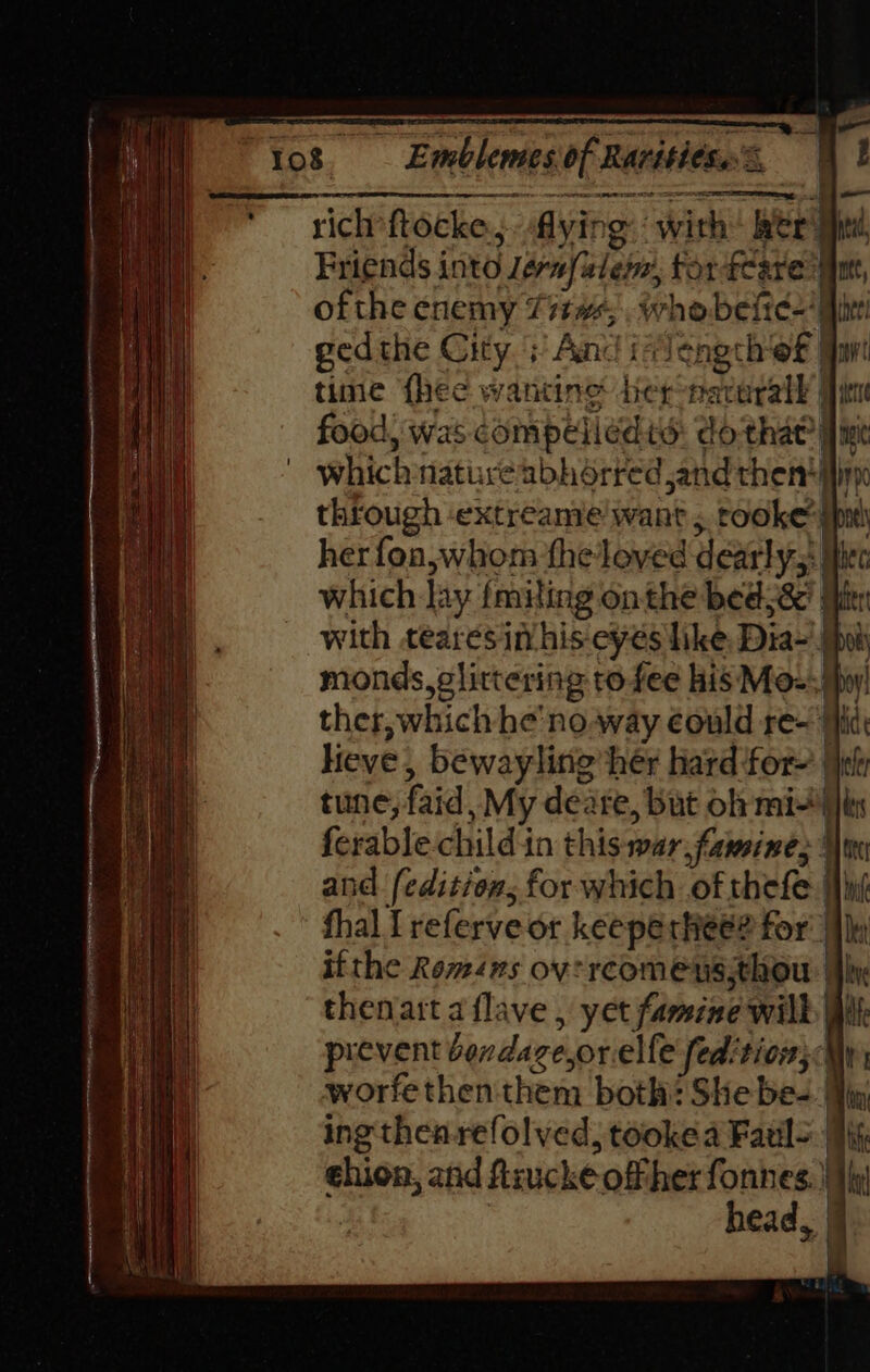 ~+ rich ftocke., flying: with ker a, Friends into Jérnfelem, for feare’! nt, ofthe enemy 7it#,. whobeites’ | ee ged the City + And ivlength ‘of tan tine {hee wantine tier nacerall ir food, was compeliedid: do that || ine which natureabhdrred sand then! ih through extreame want, tooke ii her fon, whom theloved dearly: ke which Jay fmiling on the bed 8’ itr with tearesimhis-cyes like Dia) my monds, glittering to fee his Mo-, ther, which he'no.way could re- Hi lieve, bewayling her hard for- tune, faid ,My deare, but oh mis iin ferable child'in this roar famine, Hore and (edition; for which of thefe [hn thal I referve or keeperhee? for’ ifthe Romens ov: rcomens;thou i. ine thenatt a flave . yet famine will Wit prevent bondage sorelle fedition;: worfe then them both: She bes I ing then-refolved, tookea Faull | ¢hion, and fiiucke offher fonnes. | head, De