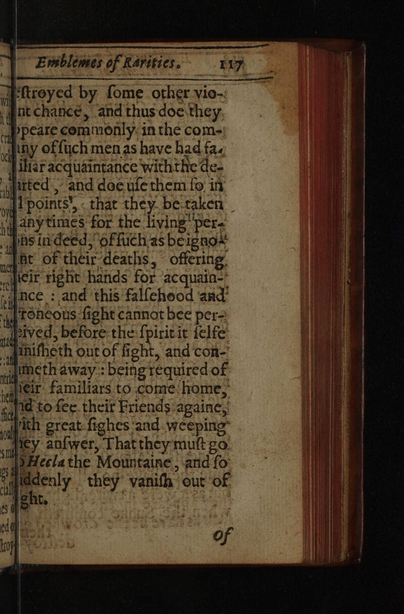 |-fireyed by fome other vio-: nt chance, and thus doe they, Ppeare commonly: in the com-: tiny offuch menas have had fa. jihtar acquaintance withthe de- itted ,- and doe ufe them fo in nif points’,.« that they. be-taken vwanytimes for the living per. _, gs indeed,’ offuch as beignox: ht of their-deaths, offering: apreic tight hands for acquain-* ‘ince :.and this falfehood and 4g roncous ‘fight cannot bee per= paved, before: the {piritic felfe qenifheth out of fight, and ‘con- “jimeth away.: being required of Weir familiars to conve; home, ¢,}ta to fee. their Friends againe, With great-fighes ‘and- weeping” iey anfwer, Thatthey mutt go. |) Heelathe Mountaine, and fo: diddenly they’ yanifh out of pent, ? | of