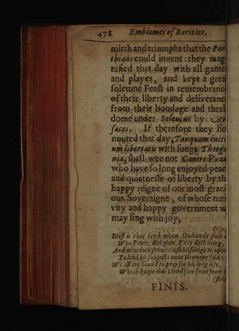 mirthandtriumphs thatthe Par] thians could invent : they. taag: nified. that, day. with-all game and playes,-.and képragre folemne Feaft in reniembrance ef their. libertyand deliveran ania from, thei bondage’ aid thra i domeufider,, Seleweas bys wi meen | faces, Tf thereforecthey ho neuted that day; Tanquane initi nu libertatis withfongs: Theoga| niajfhall.weenot (GanerePiea \ who, havefolong enjoyed peac | and:quietneffe .of liberty iby:th | happy reigne.of our moft' graci ous, Soveraigne,, of whofenat vity and happy «government may fing withjoy, | . | (Kin Bleft is that land: whom_Godlends fuch W ho Peace, Religion, Bitty doth bring, And mladorh firiue'tlefe blefsings to uphol Tolead his fubjetts unté Heavens fold | We all ave bound to pray for bis long life, W hich keeps this tland free from feare ¢ (firt FINIS..