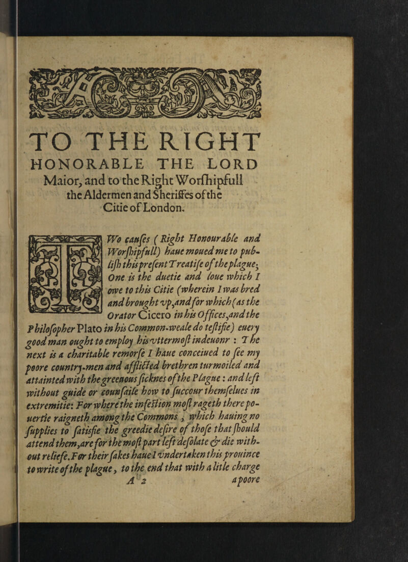 TO THE RIGHT HONORABLE THE LORD Maior, and to the Right Worfhipfull the Aldermen and Sheriffes of the Citie of London, ;S • Wo cattfls ( Right Honourable and Worjhipftdl) hauemouedmeto pub- lijh thispresent T reatife ofthe plague; One is the duetit and lone which / owe to this Citie (wherein 1 was bred and brought vp^andfor which (as the Orator Cicero in his Offices ^andthe Fhilofopher Plato in his Common-weale do tejlife) euery good man ought to employ his'vttermofl indeuonr : 7 he next is a charitable remorfe I haue concerned to fee my poore country-men and afflitted brethren t nr moiled and attainted with the greettousficknes of the Plague: and left without guide or counfaile how to fuccourthemfelues in extremitie: For where the infettion mofl rageth there po - uer fie raigneth among the Commons , which hauing no fupplies to fatisfle the greedie defire of thofe thatfhould attend them yarefor the mofl part left defolate & die with¬ out reliefe. For their fakes haue l undertaken thisprouince t o write of the plague 9 to the end that with a lit le charge Az a poore