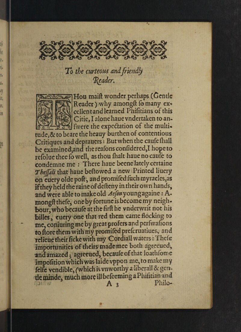 To the curteous and friendly 1\eader. Hou maift wonder perhaps (Gentle Reader) why araongft fo many ex* cellent and learned Phifitians of this Citie, I alone haue vndertaken to an- _fwere the expectation of the multi- tude,&tobeare theheauy burthen of contentious Critiques and deprauers: But when the caufefliall be examined,and thereafonsconfidered,Ihopeto refolue thee fo well, as thou (halt hauenocaufe to condemne me : There haue beenelately certaine The (fait that haue beftowed a new Printed liuery on euery olde poll, and promifed fuch myracles,as ifthey held the raine of defteny in their own hands, and were abletomakeold ^»youngagaine: A- mongft thefe, onebyfortuncisbecomcmy neigh- bour,whobecaufeatthefirfthe vnderwrit not his billes, euery one that red them came flocking to me, coniuring me by great prefers and perfwafions to {lore them with my promifed preferuatiues, and relieue theirficke with my Cordiall waters: Thefe importunities of theirs made mee both agreeued, andamazed; agreeued, becaufe of that loarhfome impofition which was laidevppon me, to makemy felfc vendible, (which is vnworthy a liberall & gen- dcmmde, much more ill befeeming a Phifitian and A 3 Philo-