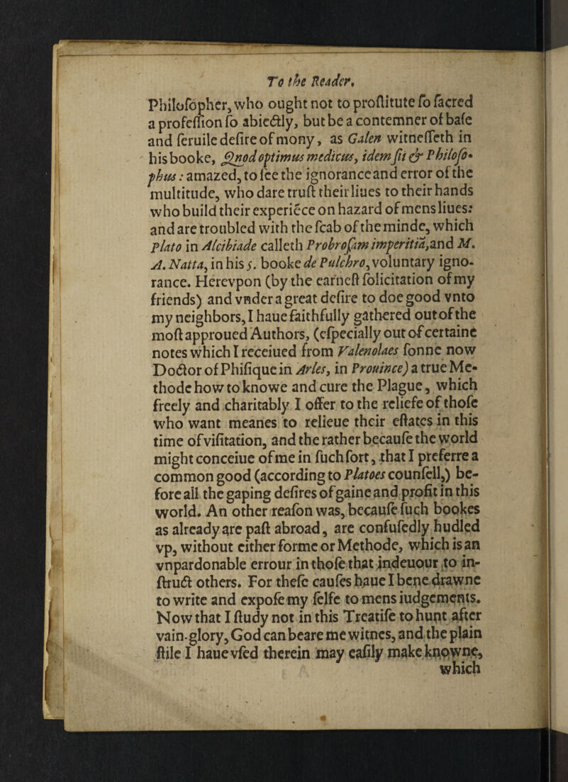 PhiIofcpher,who ought not to proflitute To facred a profcffion fo abicdtly, but be a contemner of ba(e and feruile defire of mony, as Galen witnefieth in hisbooke, j$npdoptima*medico*, idemfii& Rhilofo* phut: amazed, to fee the ignorance and error of the multitude, who dare truft their Hues to their hands who build their experiece on hazard of mens Hues: and are troubled with the fcab of the minde, which pinto in Alcihinde calleth Probrofm imperitia,and M. A. Nattay in his5. booke dePulchro^ voluntary igno¬ rance. Hcrevpon (by the ear’neft felicitation of my friends) and vnder a great defire to doe good vnto my neighbors, I haue faithfully gathered out of the moft approued Authors, (cfpccially out of certaine notes which I receiued from ValenoUes fonne now Do&or of Phifique in Arles, in Prouince) a true Me* thodchowtoknowe and cure the Plague, which freely and charitably I offer to the reliefe of thofe who want meanes to relieue their eftates in this time ofvifitation, and the rather becaufe the world might conceiue of me in fuch fort, that I preferre a common good (according to Platoes counfell,) be¬ fore ail the gaping defires of gaine and profit in this world. An other reafon was, becaufe fuqh bopkes as already are paft abroad, are confufedly hudled vp, without cither forme or Methode, which is an vnpardonable errour in thofe that jndeuour to in- ftruft others. For thefe caufes haue I bene drawne to write and expofemy felfe tomensiudgements. Now that I ftudy not in this Treatife to hunt after vain-glory, God can beare me witnes, and the plain ftile I hauevfed therein may cafily makeknpwne, which