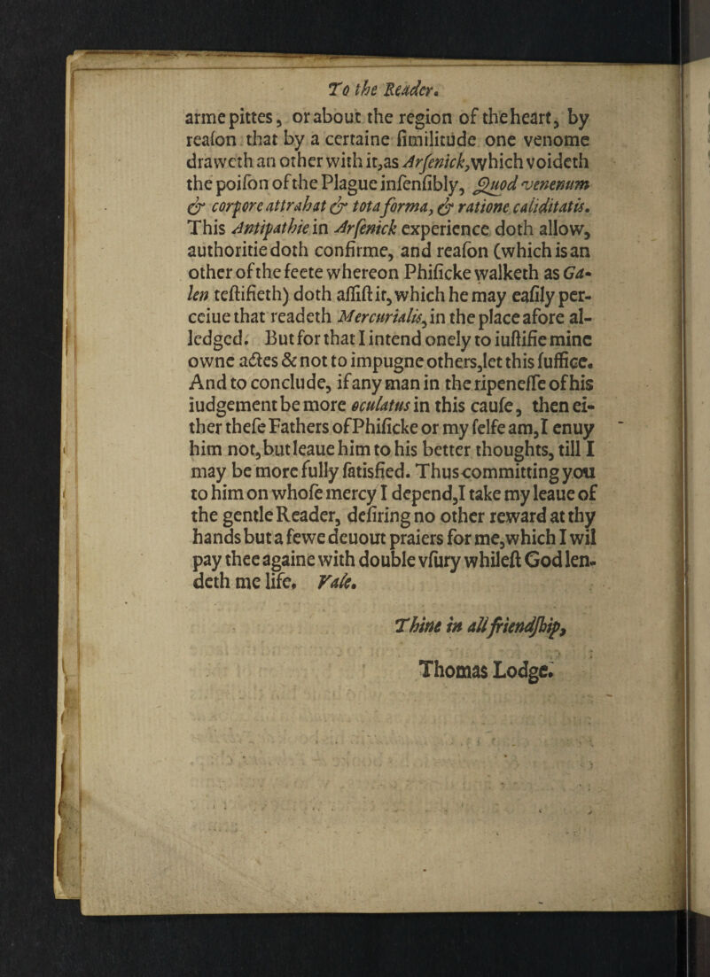 armepittes, or about the region of the heart, by realon that by a certaine fimilitude one venome dravveth an other with it,as Arfenick,which voideth the poilon of the Plague infenfibly, f$uod venerium & corf ore attrahat & tot aforma, & ratione caiiditatis. This Antifathie in Arfenick experience doth allow, authoritiedoth confirme, and realbn (which is an other of the feete whereon Phificke walketh as Ga¬ len teftifieth) doth aflift it, which he may eafily per- cciuethat readeth Mercuriality in the place afore al- ledged. But for that I intend onely to iuftifie mine o wne a&es & not to impugne others,let this fuffice. And to conclude, ifanytnanin theripendTeofhis judgement be more oculatus in this caufe, then ei¬ ther thefe Fathers ofPhificke or my felfe am,I enuy him not,butleaue him to his better thoughts, till I may be more fully fatisfied. Thuscommitting you to him on whole mercy I depend,I take my leaue of the gentle Reader, defiringno other reward at thy hands but a fewe deuout praiers for me,which I wil pay thee againe with double vfury whileft God len- deth me life, Vak. Thine in aUfriendJhtpt \ * I _ t \ * ■ { i ( i. Vi j Thomas Lodge,