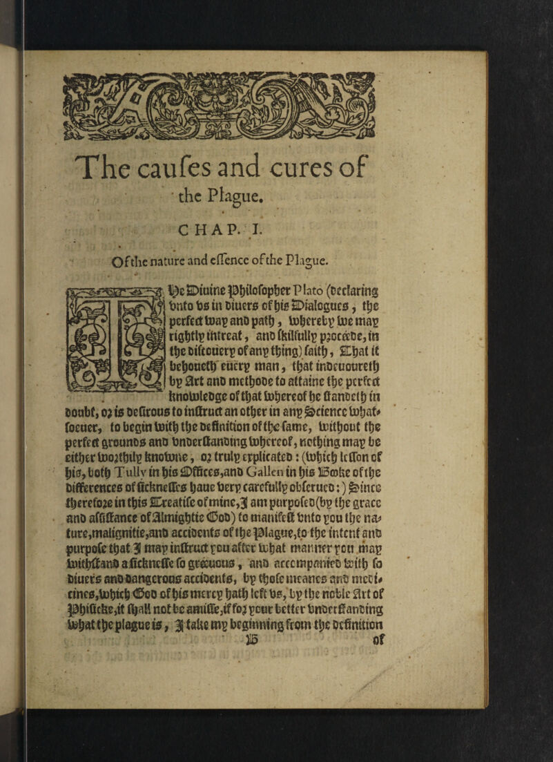 The caufes and cures of • the Phgue. CHAP. I. « Of the nature and effence of the Plague. I \SDtutne |3l)iIofop&ct P hto (Declaring tmto bs in Hitters of Jig SDialcgues, the perfect toap ano path, toberebp U?e map rigbtlp ihtreat, ano ftrilfullp pjocaDe, in ttic oiftctierp ofanp thing) faith, SDjat it bebouefb'eucrp man, that mocuouretij bp 0rt ano mctfjooe to attainc the perfect finotoleogeoftbatfobereof he fianoetb in ooubt, o; is DeGrous to inGruct an other in anp Science tobat* footer, to begin toitb the Definition of the fame, Untbouttbe petfetf grounos atto bnoerGanoingtobeeeof, notbingmap bo either toojtbtlp fcnotune, oj trulp epplicateo: (tobteb IcGon of bio, both Tullv in bio £>ffiees,ano Gallenin bis Brake of the Differences of GctmeGcs baue berp carcfuilp obferuco:) <j£mce Iberefoje in this SEreatifc ofmine,3l am purpofeo(bp tfje grace ano affifiancc of Hlmigbtie <©o&)*c manifeG Onto peu the na* tore,malignitie,ano accioents of the$3iague,tp the intent ano purpofe that 31 nrap inGruct pen after tubat manner pen map tuifbGanO aficlmefie fo gteeuous, ana ncccmpmiico &ttb Diuers ano Dangerous accioents, bp tbofc tneancs ano mee t# tines,U>bicb <©co of bis merep bath left bs, bp tbe nebie Hit of J3bificbe,it not bo amiGe,if fo* pour better bnor rfianotng fejptQe plague is, 3 taUe mp beginning from the Definition ' *5 of