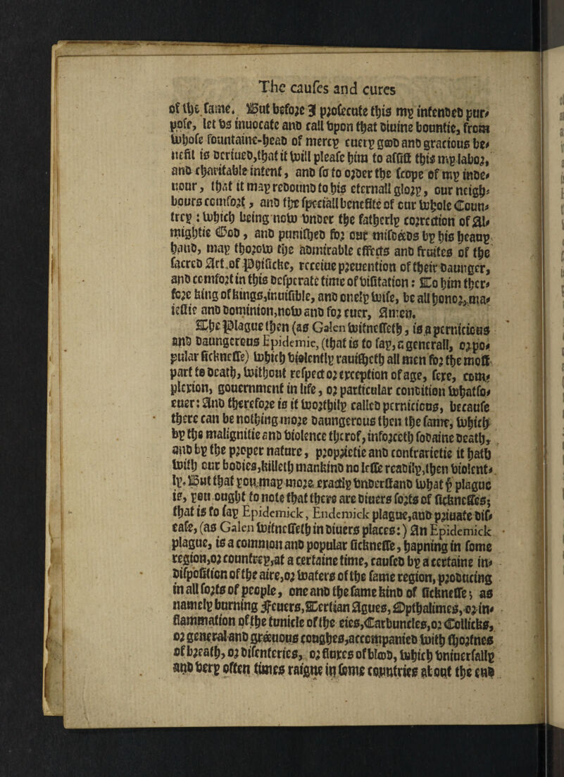 of il)t fame .Bat befoje 3 pjofeeuf e tljis mg mfenccD pur# pofe, let 6s inuocatc ano tail 6pon ttjat oiuine bountie, from lutjofe foantainc-beao of mercp cuerp groo ano gracious be# iicfit is ocrtueo,tEjnfttVDtiIp!eafet)inj toafOB tbwmplabo;, ano charitable intent, ano fo to ojoer ttje feope of mp inoe# iiour, itjaf it map rcoottno to bis eternal! glo;p, our neigh* boors ccmfojf, ano the fpcciall benefits of car tobole Coun# trep tlubicb being noto unset tbe fatbcrlp correction of31# trugbtie ©oo, ano pnnifbeo to; oar mifoeos bp bis beaup banc, map tbojoU) tije aotnirable effects ano fruites of tbe facreo Elct.ofptsiftchc, rcteiaepjeuention of their oaunger, ano cc nifojt in this ocfpcrate time of bifitation: SEo bim tber# fo;c bing of bings,inuiftblc, anconclptoife, beallbonoj,ma# ieflie ano Dominion,nctosnofo;cucr, amen. SCbe plague (ben (as Galen hoitnefletb, is.a pernicious apo oaungerGus Epidemic, (that is to Tap, a gcncrall, o;po# pular fiebneffe) tobicbbiolenflp rauityctb all men fo; tbe mott partteOcatb,toitbontrefpecto;«rceptionofage, fere, com# plcrion, gonemment in life, o? particular conoition tobatfo# eaer: 3no therefore is if Icojibilp calico pcrniticas, becaufe there can be nothing moje oaungerous tben tbe fame, tubicb bp tijs malignitieano biolence tI;crof, infojcetb focainc oeatb, ano bp tbe proper nature, pjopjietie ano contrariety it bath toitb cur booiesjbilletb manbino no lefie rcaDi!p,tben biolent# Ip, But that pommap moje eraetip bnoerfiano tutjat p plague is, pen ought to note that there are Diners fojts of fiebneffes; that i$ to fap Epidcmkk, Endemick plague,ano p;iuate Dif# cafe, (as Galen foifncffelb in Diucrs places:) 3n Epidemick plague, is a common ano popular fiebneffe, bapning in fome region,o; rounfrep,at a certaine time, caufeo bp a ccrtaine in# - oifpcfilion of t be aire,o; boat ers of the fame region, pjooucing in all fojfs of people, oneanotbefamebino of ncbneCrei as namclp burning jfcucrc,SDcrtian 3gues, ©ptbalimcs, o; in# ■ fiamtnaf ion of the tunicle of the eics,Carbuncles,o: Coi'icbs, oi general ano grauous coagbes,acccttipanieD totb fljojfncs of bjeaib, o? Oifenferies, o; flares of Mart, tubteb bnfacrfallp m berg often times raigne in feme countries about the cub