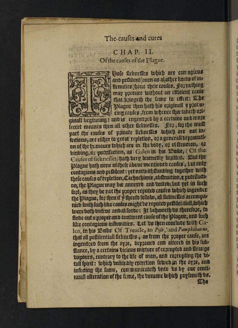 _ ' I X . The-caufes *n<i cures CHAP. II, Of the caufes of the P lague. i^ofc Gchncffcs fcubict) arc ccnagicus atto pcfitlcnt(eucn as nlottjcr bines of m* firmitics)hatM their caufes. if05 iictljms mat paooucc toitfjotit an efficient tauie that b’tngcif) the .Tame to efftet: Sfh® plague then Ijatl) bis ojtginall « paotu* cing caufes ,frcm Irfctict tabcih o;i- ginall beginning: ano is engentaebbg a ccrtainc ancmoae fecret mcanes then all other fitkntffcs. i?oa,foaths moB part the caufes of patuatc Bebneffes tohith are not in* ftettcus, are either to great repletion, oaagcncrallbrpaauati* on ot the humours tohfeh aw in the boot, o? otffruflion, oj btnbingiOj pulrifattion, as Galen in his lEioke,.(Ot the Caufes of fickneilesjhath berg iearncblg Vujittm. IBut thc plague hath none oflhefe abeue nuntionco caufes, tutonlg contagious anb peffilcnt: get nottoitljffanDtng together toith thtfe caufes offeplction,Cathochimic,obffruetion,*putnTaett< on, the plague mag bee annereo anbbnifebjbut get in fuch fojt, as theg be not the paoper reputes caufes tohith mgcnbcc the plague, to? then if $ (bculo folloto, all Bebneffes aetempa* nteb inithfuthitbecaufesmightbe repiitco pcffiIentioU,tohicb lucre botbbntrue anbabfntoe: Jt bchrouethbs therefoje, to finbe out apjopetano continent taufe of the plague, anb futh Jibe contagious infirmities. Hct ts then conduct toith Ga- kn, inhtS ilBffibe Of Treacle, to P1/0,' ar.d/’amphi/titKttt, that all pettilentiall Bebne ffes , as ftom the proper taufe, are ingenbjeo from the agae, DcpaautD ano altereb in his ft** ffancc, bg a eertain# ticicus nurture of eoaruptrt anb firatige bapourSjtontrargto theltfe of man, anb coarupting the bi* tallfpiritt tohith bnbinolg ertretton folutbin the agae, anp infecting the fame, ecn niunicatcth bnto ts bg cur conti* imall alteration of the feme, the bciwmt tohith pogfonethbs. &h*