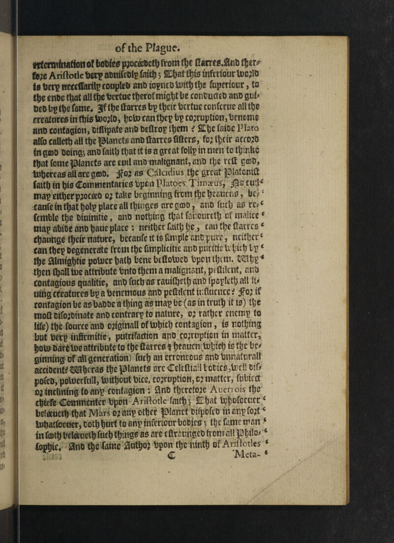 crmfnafioti of bcties pjorecoeth from t!je Gams.0ttD tfjer? ft;e Ariftode toetp aDwifeBlg foith 5 W tljts mfcrtour toejio io tortg neccOarilr conpleb aiDiogntDtoifhthe fupemur, to tt)e once that at! the tocrfoe ttserof might be conCuacD ano gut* Cco bp the fame. Jf the Carres bp their totrtue confcrac ati the matures in this too;U>, heto can thep bp corruption, toenome ano contagion, oiffipate ano DeCtop ihem i SLijc (nice Plato alfo caUeth all the panels anD Carres fitters, fcjlhcir acrojO in goo Doing-, ano faith that it to a great foil? in men to thir.be that fomepancts arc eml ano malignant, anD the rcC nose, tohcreasallaregoiD. Jfor as Caladius the great pafontfi faith in hie Commentaries Open Platocs Timsrus, $e.tuiH map eitherpjocteo o; tabe beginning ffem the heatiriiS, be? • canfe in that hot? plate alt thiiiges arc gmo, ano futh as re*‘ fcmble the oioinitie, anD nothing that fauonreth of maltce * map abioe ano haue plate: neither faith he, tan the Carres' thaonge their nature, betanfe tt is Cm pic ano pure, ntifhcr£ can the? Degenerate from the fimplititie anopuritirlifub bp ‘ the atmightie potocr hath bene bettotoeo bpen them. ©fflbP4 then (hall toe attribute bnto them a malignant, pt Client, ana contagious qualitie, anD fucb as raaittjrtfj ano fpopkth all iu nitig creatures bp a benenious anD peOilent influence i #03 if ronfaaion be as baDoe a thing as map be (as in trull) it is) the mofloifojDinate ano contrarp to nature, o? rather enemp to life) the fourte ano ojigtnall of totnc!) contagion, is nothing but berp mfirmific, putrifartion ano corruption in matter, hoto Dare toe attribute to the Carres % beaucnttohtch is the be* ginning of all generation) futh an erroneous ano bnnafuralt accioentf SH&cras the planets arc Ccltflin:l lories,tor!! ctf> pofco, potoerfuil, toitheut Dice, corruption, cj matter, fubtcct oj inclining to anp contagion: 3nc therefore Aucrrois the Ctjtcfc Commentcr bpon Ariftotle faith) fcM toboforticr‘ belaucth that Mars or anp other panel cifpofco in anp fort ‘ tohatfccuer, ooth hurt to anp inferiour booies -, Ujc fame man ‘ in faith bcleeueth futh things as are eCrauiigcD from allPhilo* ‘ fophte. 3no the fame authoj Upon the ninth of Anilotks « C Meta- *