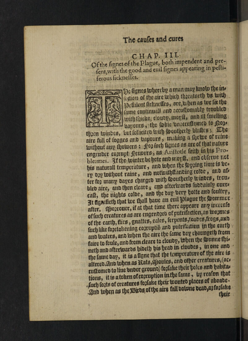 CHAP. III. of the fenes of the plague, both impendent and pre- fent>with the good and euil fignes appearing in peiti- fcrous ficknefles. Bifithnt fufencJfes* are,lx^en as toe fee tl;s tame continual* anD nccuSomabls troubled uritbf'anke, ciouD^moEft, anD ill tmelltng bapenrs, ttjc &tne bnaccuffomeo (o go* tb;en toinDcs, but fclliciteD tott& ^oufteite Mato** ^ aire full of t'ogges anD bapeurs > mabmg a ftcU>t of runs lustt-out anp Ojotocrs s ifojfutb fisttes as “fajanalure ctigcnCer cojtupt tfcuours, as Anitone fg jr o- bleames. grtte VtDtntcc be tjete anti «’cta» cj£rll‘' **“* bis naturalltemperature, anDtotjent^ie^p^tnstmtefs tp D^tmtljout raine, ano nottoit^ancutgeoice , ano afr terfoj mar^ Oapes etjargeo uritb&outbcrtptemtes, trcu« Eire, ano then tUare, m aftertoarw ft****** tatt, the nights toloc, anetbcDapberpbotteanDfcuIfrp, 3t figmfieth that toe (ball hauc an euil plague the »mmi< after malm, if at that time there appeare anpimrcafe effueh creatures as are tngenDieo ofputnfarttcn^ of the earth, dies, gnattes, eales, fcrpcnts,<oaOes,frogs,asO fudi iilte fojetofeerting tojruptio ant) putrifedton tn the earth ano toaters, ano tohen the aire the fame cap tharngeihdom faire to fcule, ano from tleare to clcuop, tohen the ©unne flu- neth ano aftertoaros btoetb his beao in clouOes, ut one ano the fame Dap, it is a figne that the temperature of the aire ts aItereo.9no tohen as Kats, joules, auo otherereafurcs^ao ruttomeo to liue Oncer grouno) fojfafee then holts ano batofa> tions, it is a tohen of corruption inthe fame, Op rca.on that futb forts of creatures fojCahe their toonteo plates of aboa e < <3no tohen as tbe®ros,oftbe airs fa» wtone oeao,o}foge