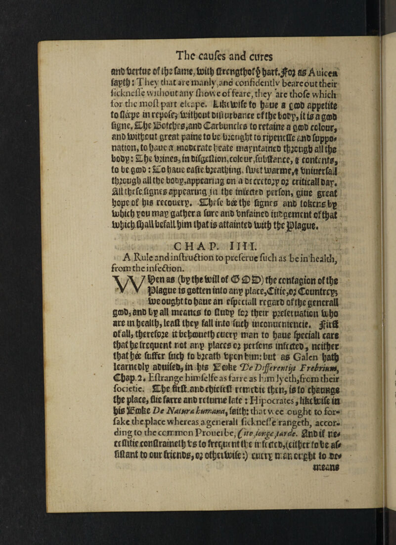 o«B fccrfue of ifcc fame, toith Crengttjof^ tjarf.jfoj as Auicea fapft)! They that are manly ,and corifidcntlv beareout their iicknefTc without any ihow eoffrarc, they ate thofe which tor the moll part elcape. Elfutolfc to ^fiUC 8 £»D appetite toflspe in repoff) tattjeut ditlurbante cf t^c toep, it t0 a gcttQ figne, SLfje ®ofcbrs,anD Carbuncles to retains a gtod colour, ana inithoot great paine to be taught to ripenctTe aid ftippoa nation.tohauca moderate Ijeate ttiapntaincd thjcugb a!I the botjp: 2Lt}e bjincB,indifiylhon,colcur,fubffance, * contents, to be gcoo: SCotjauc eafie b;eatljing. hue! tnarme,f bniuerfail ttucugtt all the boss, appearing on aotcrctoipo; criticalldar, Mtbtfe.fignes appearing in the infected perfon, gioe great Sjope of h'0 recouerp. SLtjrfc bee the Dgnrc ants tokens bp tubictj poo map gather a fore ants bnfained judgement efttjat Us&ich fball befall him ttjat is attaintco Usitb tfcc plague. C H A P. IH I. A Rule and inftru&ion to preferuc fuchas be in health, from the infeftion. \ A 7 ^tn as (bK ‘t1* to‘n of ® ^ 2>) ftie tenfagton of ttje V V plague is gotten into anp p(ace,Citic,o; Coontrcp; lue oughttohEucan efptctaU regard of the general! god, and bp all meatus to Cndp fc; their p^etetnation hljo are in health, leatt they fall into fuch inconucntencie. |f it® ofall, therefore ttbchmufibciscip man to haue fpcciatt tare that he frequent not anp places c? perfens infected, neither that hoe fufftr ftich to bjeath fcptn turn: but as Galen hath learncolp aduifed,in hts XEcatre Te Different^ Frefoium, Cbap.2, Eftrange himfelfe as fan e as him lyeth,frcm their focietie. SLhcitQ anoctjicfcG rrmctiethcn,isfo chaoHge the place, flie farre and rctume late: Hipocrates, littebcifc in his iftohe De Nature kumam% faith: that W ee ought to for* fake theplace whereas a general 1 iickneiTe rangeth, accor- dingtoiheccirmonProueibe,^»rff,/i?^eJ/«,We. 0ndif nea tc Ottie conflraineth ts to frcqui nt the in ft ctcd,(either to be at» fiRant to cur friends, o; othtilnifc:) ccttp nancught lo de* meant