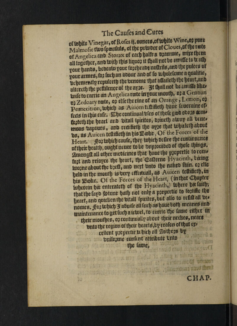 cf tobit e Vinegar, of Rofes if, 0UncC*,cf toJitS W««,« putt Malmofic ttuo fponfulS, of the potoOtr of Clouts,Of tils rate of Angelica ana Storaxof eacbbalfea ojatt'.ittf, trtivetfitm all together, ana hntb tfcis tiquoj if Gjall not be mfe to baft pout banoa. beoeain sour fo;ebeaa* noHrils,aRB the pukes of pour armes, fo? fuel) an ooout ana of fo ttiboktcme a quantir, bcbetnmtlp repnlcetb ttjebenome that affaiktb the beart.ano altcrctl) tf)t pittiknce of the ar?e. 3t fbaUnot be amtffe like# loife to cattie an Angelica rote inpour mouth, o? a Oentian 02 Zcdoarv rote, oj elfe the tine of an Orange, Lemon, oj Pomeciti on, as Auicen tettifietb bauc feucratneef# feds in this cafe. Stbe continual bfes of ttjefe gob etcjs acra# fiutctbtbe beat! ana bitall ipitifcs, Bjiuctb strap all bine# utous bapeurs, ana reetifietb tbe ap?e that tobuletb obo^f bs, as Auicen tcCifictl) in tjislEcahe Heart. IFojtobicb eaufe, tbep hobkb befire tbe continuance oftbeir health, ought ncuer to be bupjouiaeoof tbefe ttjtrgs. gmengtt all other mccicines that bauetbe pjcpertte loconw fo2t ana reiopce the ^cart, tbe «£atterne Hyacmth, taing Sjoojne about the bjett, ana nert bnto the nafeeo fltm. o j elfe belo in the mouth tsberp effectual!, as Auicen fefliftctb, ui bis SBobC, Of the Forces of the Heart, (tntbat CbaptfC luhercm bee entreatetb of the Hyacinth,) bbere bet: faith, that the fapo gstene bath not cnlp a pjcpertie to fojttBc the heart, ana quteben the bifall fptritcs,but alio to tcCfl all be# names, Jfoj behteb 3 aoutfe all fucb as baue both mranes anO maintenance to get fucb a iclurl, to carrtc the fame cither in their mootbes, o; conttnualip about their ncckes, neare bnto the tegion of their hearts,bp rcafon of that tp crltcnt pjcpetticntncb all 2nlbc?s bp bnifcjmc content attribute bnto the fame. CHAP. /