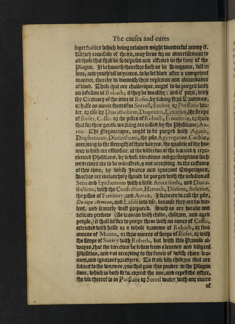 fupcrfkafics bobicb being retained mig^t toonberful annep it 'CSHttfcb connfetleof tbcirs,map(erue fbjan atuertifementto ailtbofe that (ball be fomfpofe&ano affecteo in Retime of tbe plague. Bit beb&aetb therefore fuebas be Sanguine, full in i0i5g, auo vcutljfull in T’carcs, to be let b!a>l> after a competent manner, thereby to toininitb ttjetr replerion and abettnoanee of blot). SEtjcfe Ctjat are cbollerique, ought to be purgeo toitb aninfuSotiofRubarb; ifbe tocaltt)^: anoif p©;e,lx)ttb the (HMcituarp of tbe- tuice ot Roles,bp taking 2b?ammes, o.: balfe an ounce thereof in Sorrell, Endiut, o; Purflane to tft, 0) Clfs bp piacatholiumjDiapruni^Laxatiue,theCltDpC Of Roles, Caflu, OJ djC pillcs ofRubarb, Ftmetorie, C2tt)0fe Ujat fo; tbeir gentle tooling are calleo(bp tbe pbtfitians) Au. rex. 'Cbe iflcgmatique, cugbttobe purgeo Soitb Agaric, Diaphenicon,Diacarthami, tbe pits Ag^regatine,Cochix> acceding to tb£ Grengtb of tbeir boopes^be qualitie of tbe hu' mo; trbicb are effenfme, at tbe oifcrefon of tbe learneo $. erpe* ricnceo pbtftkans, bp> iubofe oiremons atiopjefcripimnsfucb meoeemes are to be niim{fte&,¬ accojomg fa the cudcrno ofthis time, bp fcoltib jotetes ano ignorant (Stuperiqucs. fuebas arc melancbolp (boulo be purgeo toitb tbe infuConot Sena anO Epithemum toitb a little Anice feede, ailO Diaca- tbeliconi luitb tbe Confe&ion,Hamech, Diafene, Solutiue, tbeptHes ofFemitory,ano i Aurex. 3 fo^bcare to call tljo pils, T>e tape Armeno, atlO Lafuli into tlfc, bccattfe tbcp are tfl) 1)10# lent, ano fcarcelp toell prepareD, fuebas are tocakeano oelicateperfons (2s tuowan toitb ebtloc, cbilojen, ano ageb people,) it (ball fafSce to purge them tottb an ounce of Caflia, erfracteo toitb balfe 03 a tobole ojamtne of Rubarb, tattoo ounces of Manna, o) tbzee ounces of Grope of Roles, o; loitb tbe Grope of Sucery toitb Rubarb, but toitb tbfspjouifo ab toapes,tbat the Oirctfton be taken from a learneo ant> Oiligent pljiGtian, ano.not aecojoing to tbe fancie of foltfb ebare too* men,ano ignorant pjattijers. £o tbofe litlc ctntt»;en that are fubiect to tbe too;mes ,pou (bat giue tbis pouoer in tbe plague time, tobieb ts both fit to. correct tbe onc,anecrpe!ltbe other,. fbe bfe thereof is in P urflane o; S on cl toater,tottb one ounce