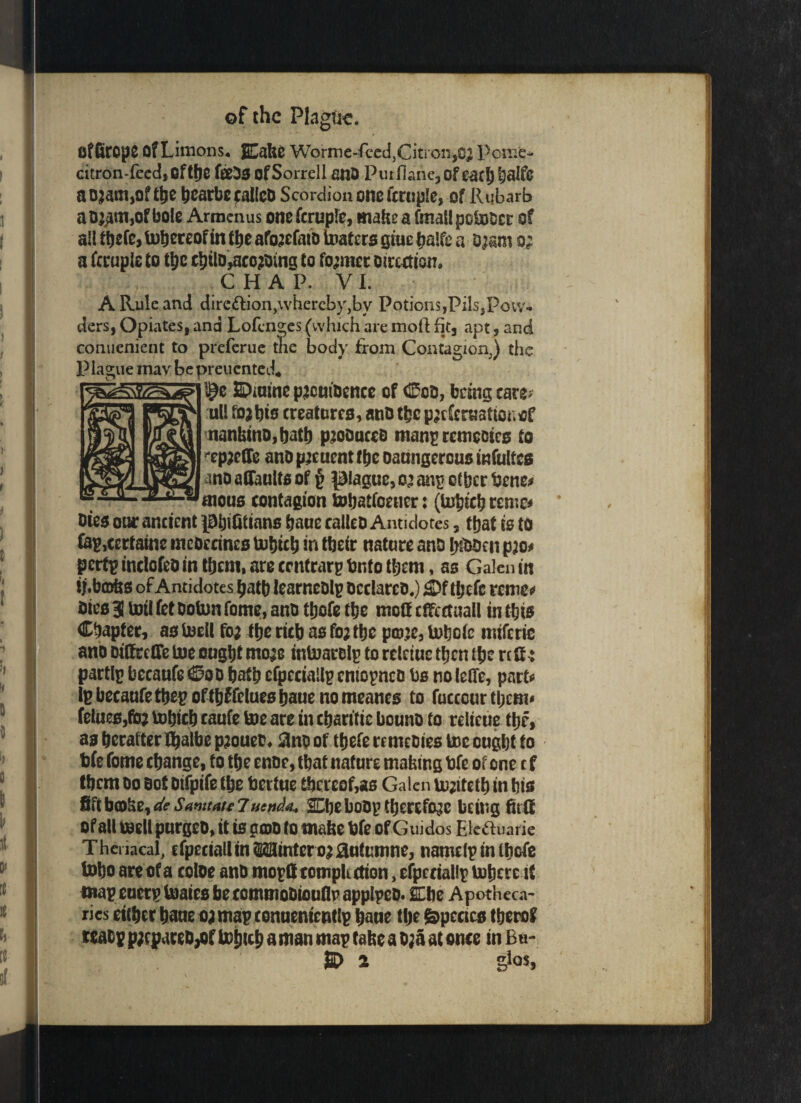 offiropC OfLimons* ECake Worme-feed,Citron,c$ Peme- citron-feed, Of tbe fieDs ofSorrell anD Purflane,of cac^alfc aojam,of tbe bearbcfallco Scordiononefcrupie, of Rubarb aD&un,ofbole Armcnus one fcruple, make a fmallpotoDcr of a!! ttiefe, thereof in tbe afojefaiD testers giue baife a Dj&m o; a fcruple to ti;c c^tlo»aco^mg to former Direction, CHAP. VI. A Rule and direction,\vhereby,by Potions,PilsjPoiv- ders, Opiates, and Lofcnges (which are moll fit, apt, and conuenient to preferue the body from Contagion,) the Plague mav be preuented* Spmme pjcuiocnce of Cod, being care> ull fojbis creatures, atiD tbc p^cfcrKafionof nankins, batb piooucca manp remcctcs to ep^eCTe anD p^euent tbc oaungercus infultcs anD aflaults of § plague, 02 an? other ttene* mous contagion tobatfoener: (tobicb remc* Dies one ancient pbi&ians baue calleD Antidotes , that is to fap,certaine tneoecines tobicb in their nature anD b&ben pjo* pctt^indofeDintbeni.areccntrarpbntotbeni, as Galenin ij.bcDks of Antidotes batb learneDlp Declares.) 3Df tbefc reme* Dies 3 toil fet Doton fome, anD tbofe the mol! effectual! in this Chapter, as toeil foa tbe rich as foj the pcp’e, toboie miferic ano DiffretTe toe ought mo;e intoarolp to relctue tben tbc rclf: partlp beeaufe Cod hath efpeciallp cniopneD bs no leffe, part* IpbecaufetbepoftbJfeluesbauenomeancs to fuccour tbcm* felues,ft& tobicb caufe toe are in chartttc bouno to relteue tbf, as beratter thaibe pjouet, 3no of tbefe rcmcDies toe ought to bfe fome change, to the enDe, that nature making bfe of one c f tbcm Do sot Difpife the fcertue thereof,as Galen tojitetb in his SamauJ uenda.. SChe hoop therefore being fittt of all toe ll purgeo, it is g©D to make bfe of Guidos Ele&uarie Thenacal, cfpeciallmMintero^jautumne, namclptnthcfe tobo are of a coloe anD mo£ft tomplution, efpertallp inhere it map euerp toaies be commoDiouflp applpco. Oe Apotheca¬ ries etcher bane oj map conuententlp bone tlje Species tberof moy p;cpareo,of toijub a man map take a D?a at once in Bu¬