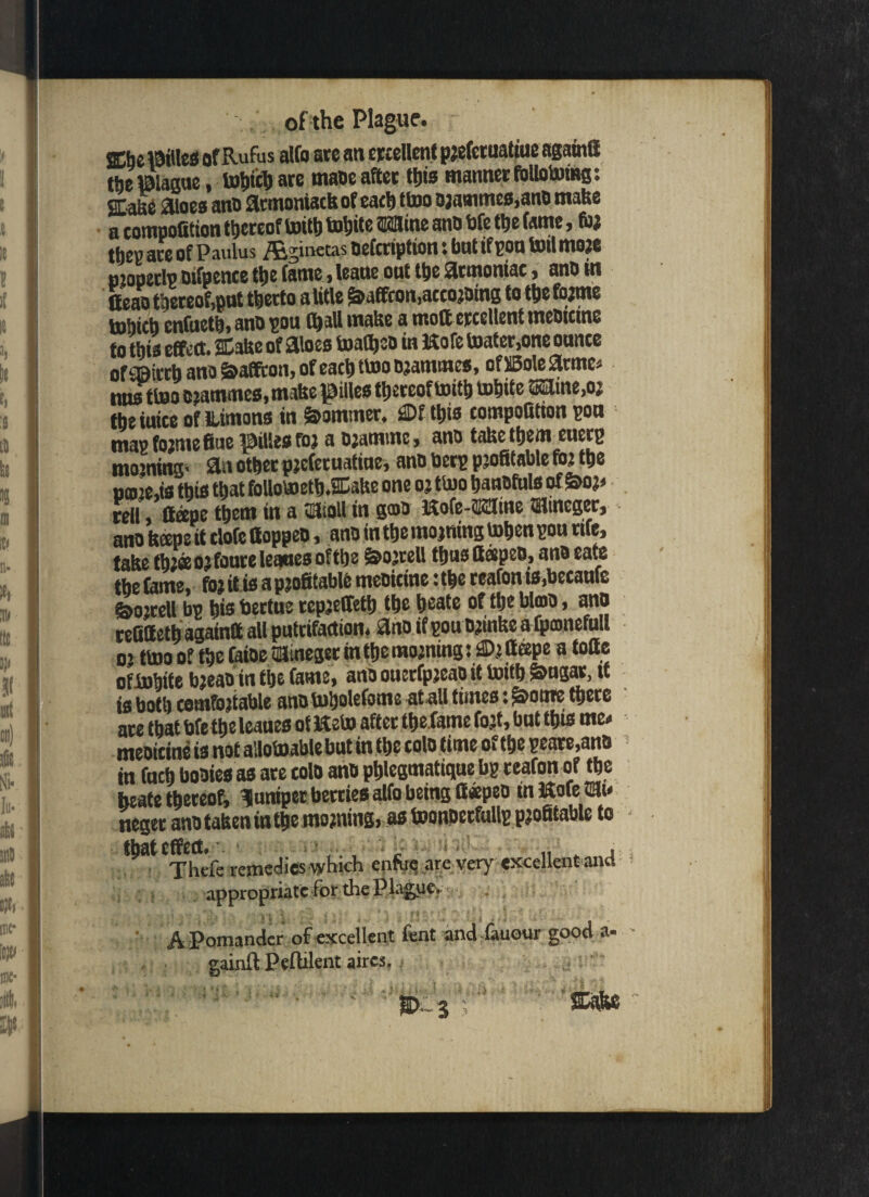 ffijelBiUes of Rufus alfo ate an ercellcnt preferualiue agarnfi the Blague, tohicb ate tnaoe after ttjis manner fOllotoing: SCafee aloes ano atmoniack of cad) ttoo Djammes,ano make a competition thereof txuttj toljite tlHlline ano bfe the fame, for they are of Paulus /figinetas oefcription: but if poo toil more njopetlp mfpence the fame > leane out tt>e atmoniac, ano m Oeao thereof,pat tljecto a title §>affcon,accojoms to the forme tnhicb cnfueth, ano pou (ball make a moft ercellcnt tneoicine to this effect. Stake of aloes toafljeo in Kofe toater,one oante of Siirth ano &affton, of each ttoo Grammes, oflBolearmc. m»f too orammes, make pies thereof toith tohite ®aine>or tbe iuiee of Himons in Spammer. SDf this compofition pon map forme fine ^iUe# for a ojantmc > ano take them euetp morning* an other preferuatine, ano beep profitable for the tjmkis this that follotoeth.SEake one or ttoo hanofttls of S>oj» reil (tape them in a 3Sipll in g®o Kofe-fflSfine tlftneger, ano keepe it tlofe ttoppeo, ano in the morning tohen pon rue, take thjaojfoure leones ofthe &orrell thns fteepeo, ano rate the fame, foj it is a profitable meoicine: the reafon is.becaufe feojtell bp his hertws repjeffeth the heate of the blrno, ano refittethagaintt all pntrifaction. ano if pou ojinke a tpmnefull o’ ttoo of the faioe HBtneget m the morning: ®r tteepe a totte oftohite bjeao in the fame, ana ouerfpjeao it toitb ^ngar, it is both comfortable anotoholefome at all times t^ome there are tbatbfetbeleaues ofJteto after the fame fo.it, bat this me. meoitine is not allotoablebut in the tola time ofthe peare,ano in fach hooies as are tolo ano pblegmatique bp reafon of the beate thereof, Inniper berries alfo being ffaepeo in Kofe ffilt« neger ano taken in the morning, as toonoetfullp profitable to f^at effect. c > < „ „ , Thefe remedies which enfue are very excellent anti appropriate for the Plague, ■ «S\ , .v I . *»■ '• r • ^ 7 : , : - ■ \ l : ' * ; * ■ . • ■ . - t , < • A Pomander of excellent fent and fauour good a- gainft Peftilent aircs. av '5