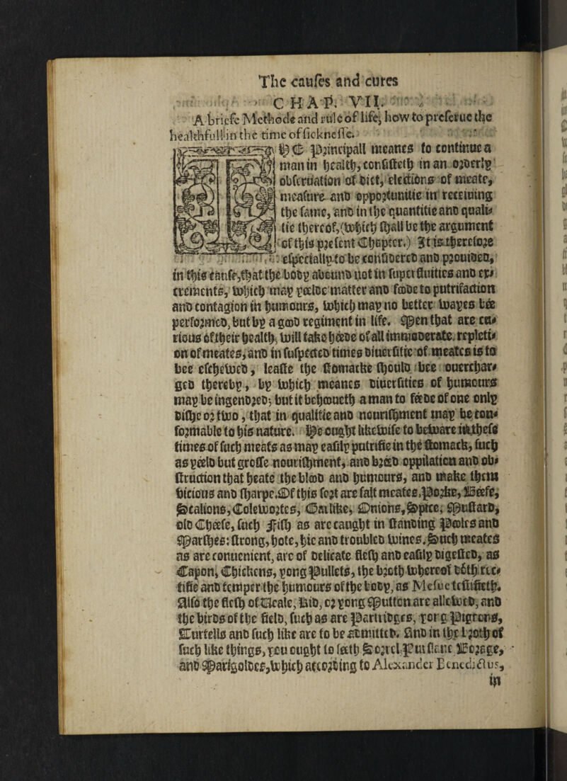 , > C H AP. VII. n A briefe Mctbode and rule of lifts how to preferuc (he healthful! in the time offic-kneHe. i£- C 3D:mdpall mcanes fo continue a fenr* mnmhetifamsaetltmm ojoerlp obfcriialion of diet, elections of meate, meafure and oppo^umtie in recumng tt)e fame, and in the quantitie and qualio tie (hereof,Chatl be the argument **cfthis pjefent Chapter,) Btfei&erefc&e . %* efpcciallptobeeonOoercoanopjouioea, in this tmife3fhat the bodp abound not in fupetflmties and cp ctemenfs, toljich map poeloe matter and TcdDc to putrifactiott and contagion in humours, tohieljmapno better toapes b& performed, but bp a gmd regiment in life* spen that are cu# oncfmeates>and tnfufptcted times diuerfitic of meatesisto bee efeheteed, leaffe the fiomatke thould bee oucrchar# geo thereby, bp inhtch mcanes tiuerfities of humours map be mgendjeo-, but it behameth a man to fetdeofone onlp dtfljeo^ftoo , t|at in qualitieano ncunfhment map be con* rentable to his nature, ^e ought itbebmfe fo betnareifcthefe times of fuch meats as map eafilp putnfiein the ftomack, inch as peeld but grefife nourishment, and bacb cppilaticn and obi Cructicnthatheate theb!o)D and humours, and make theta btricfits and fi)arpc*®f this fetf are fait mcafes,pc2ke, JIBeefe, ^calionSjColelooatcs, ©aitibci Unions, ^pice, Sguflard, old Cheefe, fuch iFifh ao are caught in (landing pcolrsand $gar(hes: ftrong, bote, hie and troubled mines.£>uch mcates as arecomtcmenf,arcof delicate fleth and eafilp digefted, as Capon, Chickens, pong gullets, the b.:oth tohereot bfitljrtp tike and temper the humours of the fcedp, as Mclue teftifieth# aifo the fiefh of tKcale, Bid, o; pong fgutten are alltioed, and the birds of the field, fuch as are partridges, pot g pgrens, SEurteils and fuch like are to be emitted* flno in thcl?othcf fuch like things,pou ought to lath fe-ojicipmCanc/SEcjege, and ^arfgoldeSjtohich acceding to Alexander Ecnedj&us, in