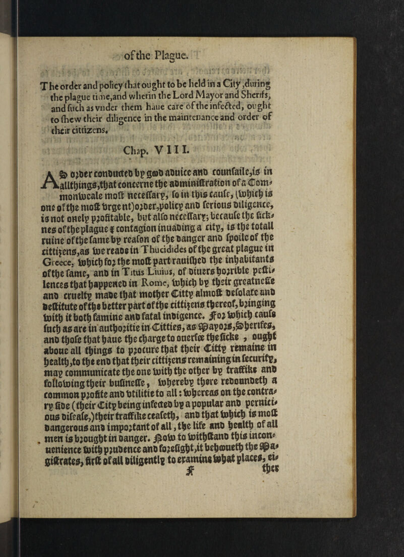 \ of the Plague. ... • ■ • • V - ■ . . • •• /; ft‘ ; . _ . i -{ , * .s t. ' - ' > •* ' * f “ 1 * 1 T he order and policy that ought to be held in a City ,during the plague time,and wlicrin the Lord Mayor and Sherifs, and (itch as vnder them haue care oftheinfeaed, ought to fhew their diligence in the maintenance and order of their cittizens. Chap. VIII. AS? O’CcrconDtutcD bp gcuO aotitccanti coutifailc,ts in atlttjmgs.ttiat concerne tfie aBmwiffration ofa Com*' montocale mott neceffarp, fom ttjiscaufMtoimbts one ofttie rnott brgent)ojtier,poUcg anD ferious Diligence, is not onelg profitable, but alfo neceffar?; betaufe ttje fiefc* nes oftfie plague f contagion tnuaDing a eitp, is ttjc totall ruine off&efamebp reafon of tlje Banger ana fpoilcof tfie £ttttiens,as toe reaae in Thucidides of ttjc great plague in Gteece. &h«hfoj the mod part rauifteD the inhabitants ofthefame, anD in Titus Liuius, of Diuersho;rtble pedi# fences that happened in Rome, tnhtch bp their greatness ana crueltp maoe that mother Cittp aimed Defolafe anD fiettitnte of the better part of the citti^m tbereof,bjtnging toith it both famine anD fatal inDigence* floi tohich t&ufo fnch as are in autho^itiein Citties, as spapojs^hsnfesb ano thofe that haue the charge to onerfeethefiefee , ought aboueail things to procure that their Ctttp remame ui healths the enD that their citizens remainingm fecurtfp, map communicate the one loith the other bp tradibe anD follotoing their bufineCTe, ioherebp there rcbounDeth a common profite anD btilitie to all: fohereas on the contras rp doe (their Citp being infecteo bp a popular anD pernttt* ous oifeafe?)their trafftUe ceafeth, anD that tohich is rood DangerousanDimpo;tantofall,thelife anD health of all . men is brought in Danger* $obo to toithdanD this incom uentence toith pmDence anD fojelighMt behameth the gidratesj firft of all Diligentlp to epami ne tohat places, etj