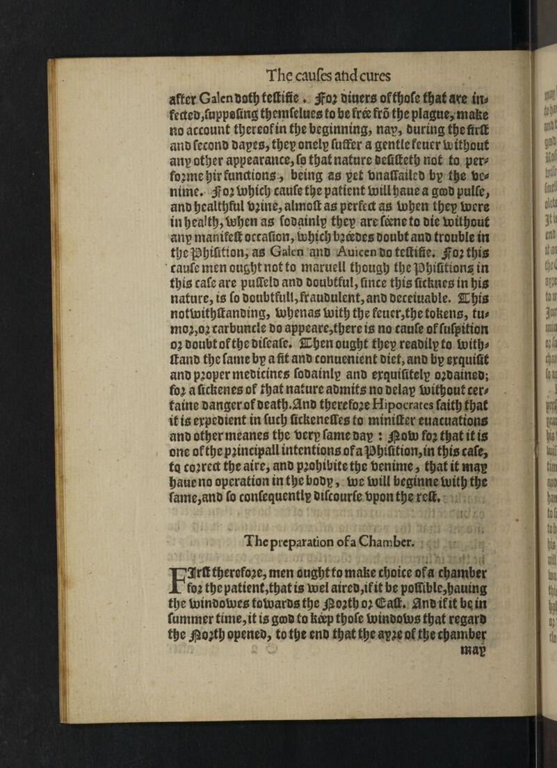 il after Galenooth fettifie. ifo; sitter* offfjofc f^at are in* fectcDjfuppefittg themfelues to be free fro tlje plague, make no account thereofin the beginning, nan, Curing tljcfirtt ano fecono cages, tljcp onelp fuffer a gentle feuer toitljout anp other appearance, fo that nature Dcfiftcth not to per* fo;me tjir functions, being as pet bnaffailco bp the be* nirne. jfo’tohiclj caufe the patient toill bane a gcoCpuIfe, ano healthful b;ine,almett as perfect as tohen tijcp tocre in health, token as fosainlpthep are ftonc to Die totlhouf anp manifelt occafion, tehirij bjtoccs ooubt ano trouble in t’ljc Infill on, as Galen ano Auicen Do tetttfte. jfo;thtS caufe men ought not fo maruell though tbepbifirionstn this cafe are puHeio ano Doubtful, fince this Crimes in his nature, is fo Doubtful!, frauoulent, ano Oeceiuable. 2Ehts nottoithftanoing, toljenas toith the fetter,the tokens, tu» mo;,o; carbuncle Do appeare,therets no caufeoffufpition o?DoubtoftheDifeafc. %\)tnought thepreaoilpfo toith' tlaitD the fame bp a fit ano conuenient Diet, ano bp erquiftf ano proper meoiemes fooainlp ano erquifitelp ojoaineO; fo; a fickenes of that nature aomits no oelap toithouf cctv taine Danger of oeath.9ino therefore Hipocrates faith that it is erpeoient in futh ftekeneffes to minifter euacuations ano other meanes the berp fame cap : $oto fo; that tt is one of thep;incipall intentions of aph’>fttion,tn this cafe, to co rrect the aire, ano p;ohibite the benirne, that it map haueno operation in the boop, toe toill begtnne toith fh® fame,ano fo confequentlp Difcourfe bponthe reft. The preparation ofa Chamber. F3Ir&therefo;e, men onghtfo make choice ofa chamber fo; the patient,that is toel atrco.tf it be pofttble,hautng the toinootoes totoaros the j£o;th o; ©aft. 8ne if it be in fummer time,it is goto to keep thofe toinootos that regaro the $o;th openeo, to the eno that the ap;e of the chamber c g>. map It* to! Oltt! Jtt! tns ifan it it 3® min tjlii