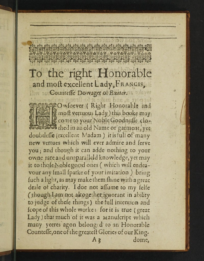 / ■cJf*^ •c*^ t'f^ ■<^'i> -<^f» *v* *?** *'3^*' ■ .. ,- . ■■< ^■. '■ * ■' >■ *:, !■ - t' To the right Honorable and moft excellent Lady,FRANCis, GouinciTc Dowag<;r ol Exeter, ^' • , , -t ‘ I -^ ^. ■ ' ’ m ' Owfocvcr ( Right Honorable and mod vcrtLious Lady) ihb bewke may conic CO your’NoblcGoodnaiJc clo- thed in an old Name or garmciit)ycc doubclcfle (excclienc Madam) itisfull ofhnany new vcrcucs which will ever admire and ferve you; and though it can adde nothing to your owne rare and unaparallcld knowledge^yct may it tothqfe.Nohkgopd ones ( which will endea¬ vour any Imall fparke of your imirarion ) bring fuch alighqas may make them dime with a greae dcaic ot charity. I doc not alTume to my Iclfc (chough-lanvnot akogcvhcr ignorant in ability to judge ofehefe things) the full intention and (cope of this whole workc: for it is true (great Lady) that much of it was a Manuferipe which many yccrcs'agon belonged' to an Honorable Counccflcjoneofthegreatcd Glories of our King- A} dome.