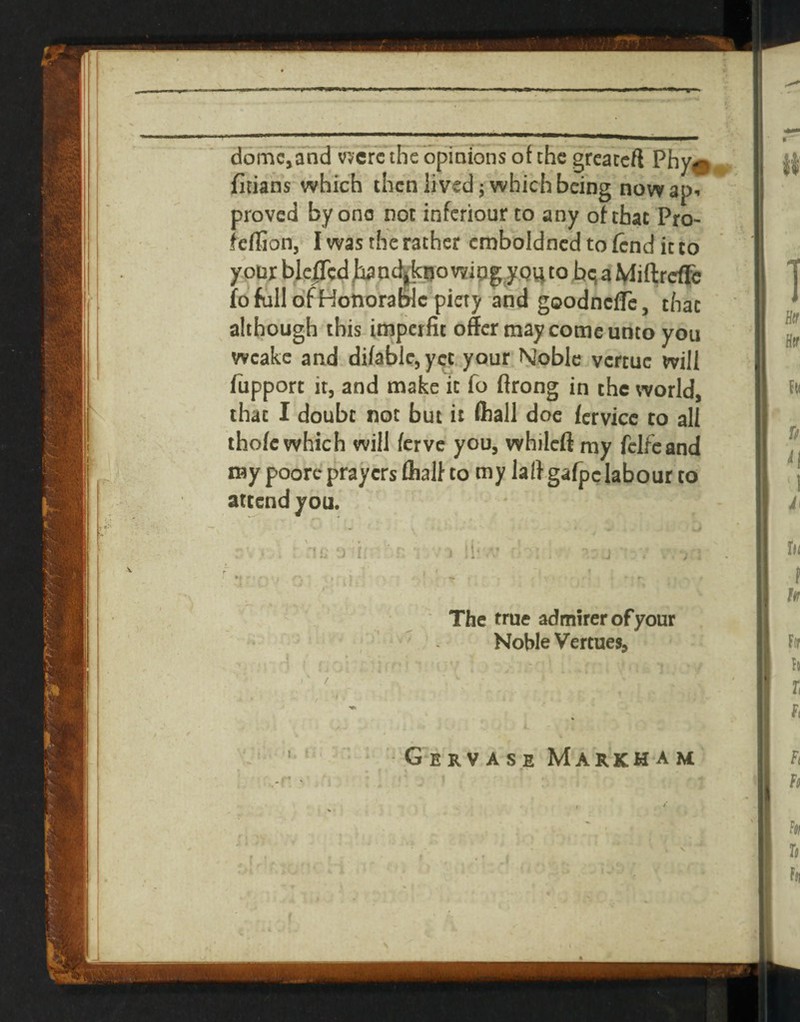 dom^and v;^crc the opiaions of the grcaccft Phy^ jfitians which then lived; which being nowap. proved by one not inferiour to any ohhac Pro- feffion, I was the rather cmboldncd to (end it to y oDx blcITccl ha od^kuo wipgy to bq a Miftrdfc (o full ofHotiorablc piety and goodnefle, that although this imperfit offer may come unto you wcakc and difable, yet. your Noble vertue will (iipport it, and make it fo ftrong in the world, that I doubt not but it fliall doc (ervice to all iho(c which will ferve you, whilefi my fclfcand my poorc prayers fliall- to my laffgafpclabour to attend you. J ^ j ^ ■ ■ - t The true admirer of your : ' '  - NoWeVertues, .' / •Gervase Markham