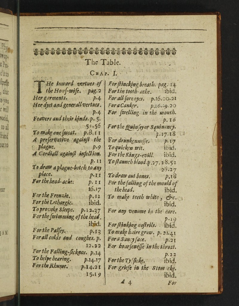 HAP. 1. THe inwari vertms of the Houf'Wife, pag. 2 Her garments, />4 Her djiet and gem all vertner, M f covers and their k^nds^ p. 5. To r»aksonefweat, p.8.11 A prefervative 'Ogahfi the < plague. . p*9 A Cordiall agai»fi infeBion, p. II to draoo a plague-botch to an) place, p, 11 for the head-ache: p.ii  16.17 For the Frenzie, p, 12 For the Lethargy. ibid. To provokg Sleepe, p. 12.9 7 For the fwimmiog oftk head. ibid. ForthePalfey. p.19 For all colds and conghes. p. 12.22 For the Failing fekfos. p. 14 To helfe hearing, p.i4.i7 For the ahum, p.i 4.21 15.1^ Forjlinching breath, pag. 14 ' For the tooth - ache. ibid. For allfore eyes, p.i6.: o.21 ForaCankgr, p,i6.:^.20 For fwelling in the mouth. p. 16 For the ^mfey or Squinancy. ’ p. 17.18 hi ^ or drunk^nnefje,. p,ij To quicken wit. ibid. FortheKings-evill. ibid. Tofiaunchb!ood.p,7y.2S.$2 26.27 To draw out bones. p. 18 For the falling of the mould of the head. ibid. To mahp teeth white ^ ^c, . ' ibid. For any venome in the eare, ^ * P’^9 For finking noftrils, - ibid. To mah^ hairegrow, p. ?. i. 41 Fora Saucy face. ' ’ p.21 For hoarfenejfe in the throat, p.22 For the Ty fjicke.' < ibid. For griefe i» the S tom eke, ibid. >