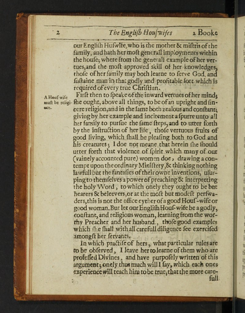 our Engliflb Hufwife^who is the mother 8c miftris of the famiJy, and hath her moft generaO imployments within the houfe^ where from the generall example of her ver- tueSjand the moft approved skill of her knowledges, rhofe of her family may both learne to ferve God, and fiiftaine man in tha: godly and profitable fort which is required of every true Chrifti an. AHouf wife rpeake of the inward vertues of her mindj inuft be rclig i- fhe ought, above all things, to be of an upright and fin- cere religion,and in the fame both zealous and conftant; givingby her example and incitement a fpurre unto all her family to purfue the fame fteps,and to utter forth by the inftrudf ion of her life, thofe vertuous fruits of good living, which (hall be pleafing both to God and his creatures 5 I doe not meane that herein llic fiiould utter forth that violence of fpirir which many of our (vainely accounted pure) women doc ? drawing a con¬ tempt upon the ordinary Mimftery,8c thinking nothing lawfoll but the fantafies of their owne inventions, ufur- ping to themfelves a power of preaching 8c interpreting the holy Word, to which onely they ought to be bat hearers Sc beleevers,or at the moft but modeft perfwa- dcrsjthis is not the office eytherofa good Houf-wifeor good woman.Buc let our EnglifhHouf wife be a godly, conftant, and religious woman, learning from the wor¬ thy Preacher and her husband, thofe good examples which fhe (hall with all carefull diligence fee excrcifed amongft her fervants,-. Inwhich pradlifcof hers, what particular rules are to be obferved, I leave her to learne of them who are profeflcd Divines, and have purpofely written of this argument 5 onely thus much will 1 (ay, which each ones experience will teach him to be true, that the more care- full.