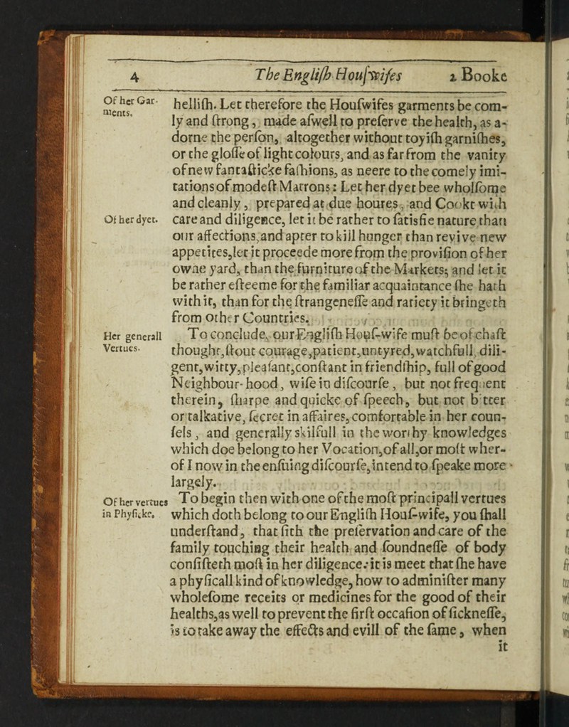 Of her Gac- iMents, Of herdyet. Her generall Venues. Of her vertucs in Phyfikke, hellilh. Let therefore the Houfwifes garments be com- ly and ftrong, made afwell to preferve the health, as a- dorne the perlbn, altogether without toy ilh garnilhes, or the glofeof light colours, and as far from the vanity ofnewfantaftickefalliions, as neerc to the comely imi¬ tations of modeft Matrons: Let her dyet bee wholfome and cleanly, prepared at due homes, and Cot.’kt wiih care and diiigeRce, let it be rather to fatisfie nature than our affections,and apter to kill hunger than revive new appeticesjlet it proceede more from the provifion of her owae yard, than the furniture of the Markets^ and let it be rather efteeme for th^ familiar acquaintance Ihe hath with it, than for thq ftrangenefle and rariety it bringeth from other Countries. / To conclude^.our EnglidiHoj^f-wife muff bcof chaff thoughr,ltout courage,patientsUntyredjWatchfull. dili¬ gent, witty, pieafantjConftant in friendlliip, full of good Neighbour-hood, wifeindifeourfe, but notfreq;ient therein, fliarpe andquickeof fpeech, but nor b tcer or talkative, fecret in affaires, comfortable in her coun- felSj and generally skilfull in the worthy knowledges which doe belong to her Vocationjof all,or molt wher- of I now in the enfiiing difeourfejintend to fpeake more * largely. To begin then with one of the mofl: principall vertues which doth belong coour Euglifh Houf^wife, you (hall underftand, thatfith the preiervation and care of the family touching their health and fbundnefle of body confifteth moff in her diligence.* it is meet that fhe have a phyficall kind of knowledge, how to adminifter many wholefbme rcccits or medicines for the good of their healths,as well to prevent the firff occafion of ficknefle, is 10 take away the efFe(!i:s and evill of the fame, when it