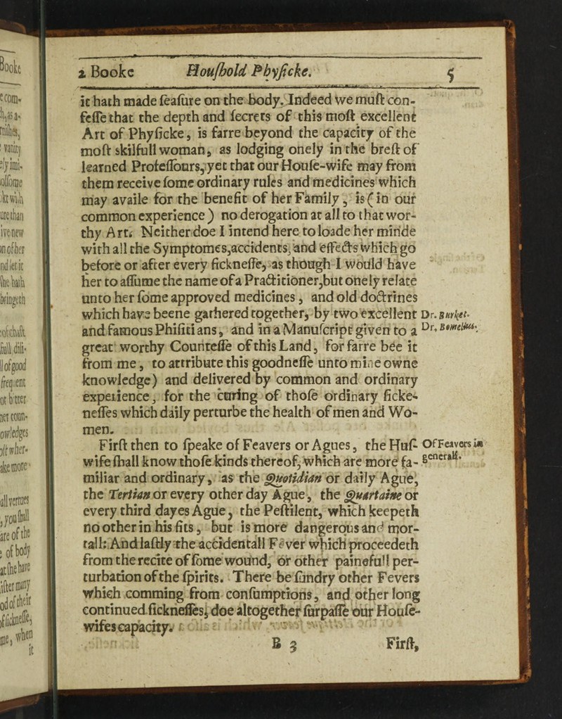 it hath made leafure on the body. Indeed we muft con- fcffethat the depth and fecrets of this moft excellent Art of Phyficke, is farre beyond the capacity of the moft skilfu 11 woman j as lodging onely in the breftof learned Protcflbnrs, yet that ourHoufc-wife may from them receive fomc ordinary rules and medicines which may availe for the benefit of her Family, is (in our common experience ) no derogation at all to that wor¬ thy Arti Neither doe I intend here toloade her miride with all the Symptomes3accidencs3and effedfs which go before or after every ficknelfe, as though I would have ’ her to aflnmethc name ofaPraQ:iti6ner,but onely relate unto her feme approved medicines, and old doiftrines which have beene garheredtogether, by two excellent Dr.Bwket^ and famous Phifiti ans 9 and in a Manuferipe given to a great worthy Counted of this Land, for farre b^c it from me, to attribute this goodnefle unto mine owne knowledge) and delivered by common and ordinary experience, for the caring of thofe ordinary ficke^ nefles which daily perturbe the health of men and Wo¬ men. Firft then to fpeake of Feavers or Agues, the Huf^ OfFmersk wife (hall know thofe kinds thereof, which are more fa- s®^*^**^* miliar and ordinary, as the ^Qiidian or daily Ague, the terira» or every other day Ague, the gugrtatm or every third dayes Ague, the Peftilent, which keepeth no other in his fits, but is more dangerqtjsandmor- ralh.AndlafHy the acddentall Fever which proceedeth from the recite of feme'wound, of other painefull per¬ turbation of the fpirits. ‘There beiundry other Fevers which comming from confumptions, and other long wifes capacity. B 5 Firft,