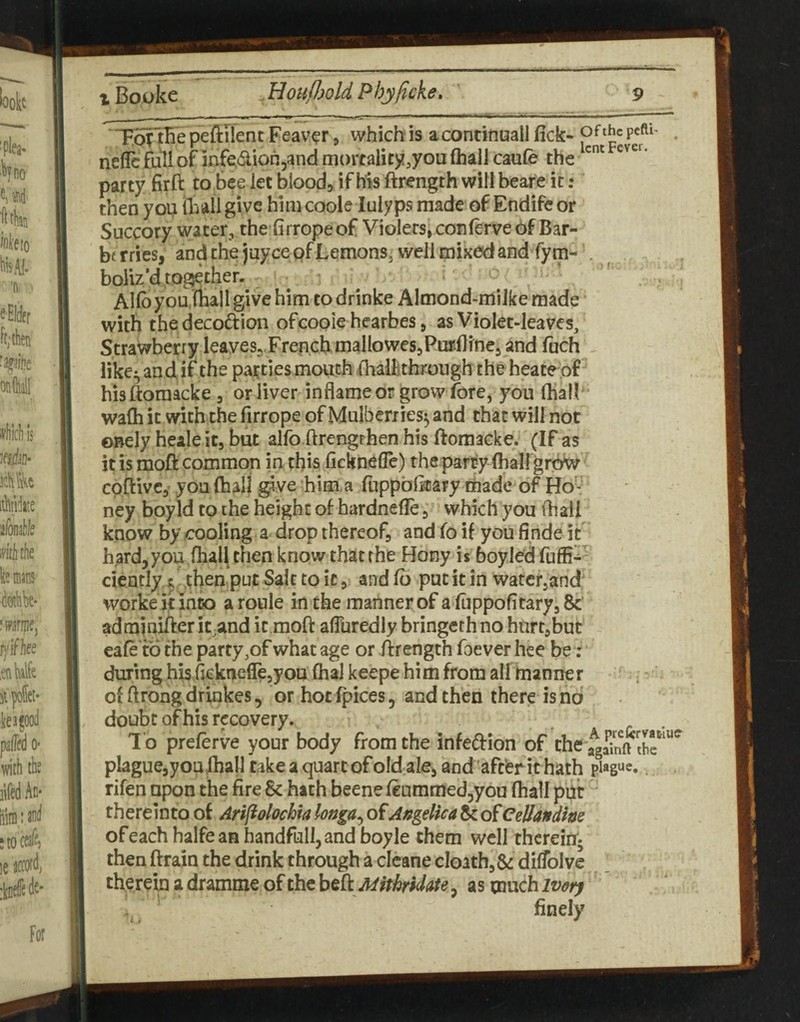 T.ofiBe peftTient Feav^r, which is a continuall fick- nefle full of inf^dion^and mortality,you (hall caufe the party firft to bee let blood, if his ftrength willbeare it: then you {hall give him code lulyps made of Endifeor Succory water, the firropeof Violers» conierve of Bar- bt fries, and the juycepf Lemons, well mixed and fym-'. boUz’d together. ^ Allbyou jiiall give him to drinke Almond-miJke made with thedecoftion ofcooie hearbes, as Violet-leaves/ Strawberry leaves,.FrenchmalloweSjPurfline, ind fuch like^ and if the parties mouth fiiallithrough the heate of hisftoraacke, or liver inflameor grow fore, you (hall * wafh it with the firrope of Mulberries^ and chat will not ©Bely heale it, but alfo.ftrengrhen his ftoraacke. (If as it is moft common in this ficknefle) the parry (hairgrow cpftivc, you (hall give him.a fuppblicary made of Ho'--' ney boy Id to the height of hardnefie, which you ihaii know by /ixioling a drop thereof, and fo if you finde if hard, you Oiall then know that the Hony is boyled cicatl^^ rhenputSalttoic, andfb putitin watcfjand worke kinco aroule inche mannerof a (uppofitary,8c‘ adminifierit;and it moft afluredly bringethno hurt,but eafetd the party,of what age or ftrength foever hee be ; during his fickneflejyou (haJ keepe him from all manner of ftrong drinkes, or hoc fpices, and then there is no doubt of his recovery. To preferve your body from the infedion of the plaguejyou lhall Cake a quart ofold ale, and aftfer it hath plague, rifen upon the fire & hath beene (eummedjyou (hall put thereinto of Arifiolochia longa^ of Angelica & of Cellandhe of each halfeaa handfull,and boyle them well therein* then ftrain the drink through a clcane cIoath,&: difToIve cherem a dramme of the h^ikMithridate, as much ivety finely rlUC