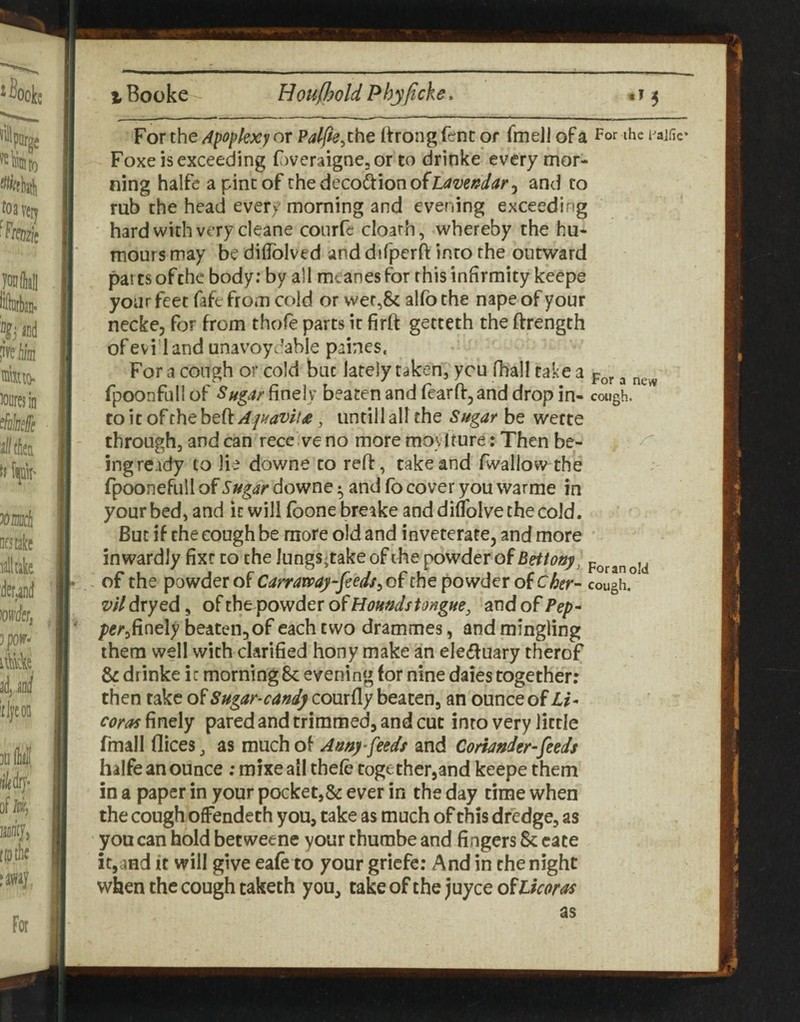 For the Apoplexy or Palfte ^zhe Itrong fent or fmeli of a For tire Foxe is exceeding FweraignejOr to drinke every mor¬ ning halfe a pine of ihedecodionofL^/z^eW^^r, and to rub the head every morning and evening exceeding hard with very cleane conrfe cloarh, whereby the hu¬ mours may be diflblved and difperft into the outward parts of the body; by all meanes for this infirmity keepe your feet fift from cold or vvet,8c alfo the nape of your necke, for from thofe parts it firft getteth the ftrength of evil and unavoydable paines. For a cough or cold but lately taken, you fhall take a ^ fpoonfull of Sftgar finely beaten and fearff^and drop in- cough, to it of the bQ(tApavll£, until 1 all the Sugar be wette through, and can recc.ve no more moytture: Then be¬ ing ready to lie downe to reft, take and fwallow the fpoonefull of Sugar downe ^ and fb cover you warme in your bed, and it will (bone breake and diffolve the cold. But if the cough be more old and inveteratCj and more inwardly fixe to the lungs^take of the powder of Bettouy^ . of the powder of Carramy-feed/yof the powder of Cher- cougii vil dryed, of the powder of Honudstongue, and of ?ep- per^fir\e\y beaten, of each two drammes, and mingling them well with clarified hony make an eledfuary therof & drinke ic morning 6c evening for nine daies together: then rake of Sugar-cand) courfly beaten, an ounce of Li^ Coras finely pared and trimmed, and cut into very licrle fmall dices, as much of Amy feeds and Coriander-feeds halfe an ounce; mixeail thefc together,and keepe them in a paper in your pocket,& ever in the day time when the cough ofFendeth you, take as much of this dredge, as you can hold betweene your thumbe and fingers 8c cate it,and it will give eafe to your griefe: And in the night when the cough taketh you, take of the juyee ofLkoras For an old as