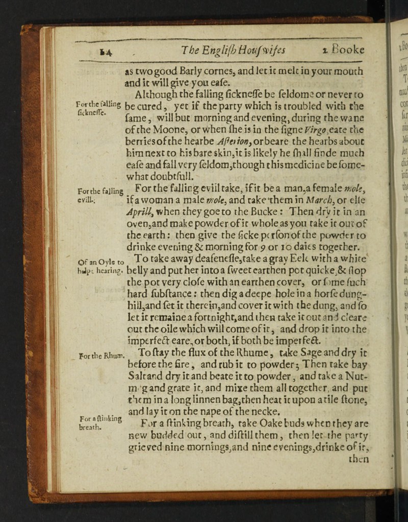 as two good Early cornesj and let ic cnelc in your mouth and ic will give you eafe. Although the falling ficknefle be feldome or never to be cured 5 yet if the party which is troubled with the “ fame, willbuc morning and evening, during rhe wane of the Moone, or when (he is in the figne Virgo the benicsofthe hearbe APetionyOrbQixc the hearbsabout him next to his bare skiojic is likely he (hill finde much eafe and fall very (eldomjthough this medicine be (bme- - whatdoubtrull. Forche failing f'o*’ ^ he falling cviil take, if it be a man,a female nwle, cvilL. if a woman a male mok^ and cake‘them in March, or elle Aprill, when theygoeto the Bucke : Then dry it in an ovenjand make powder of ic whole as you rake ic our of the earth; then give the ficke perfonof the puwdcr to drinke evening & morning for 9 ox lo daits together. Of anOyic to To take away deafeneflejtake agray Eek with a white^ hJpi hearing, belly and pother into a fwcec earthen pot quick e^& Hop the pot very clofe with an earthen cover, or f )me fuch hard fubftance; then dig adeepe hole in a horfedung- hill,and (et it therein,and cover ic with the dung, and (o let ic rcroaiae a fortnight^and then take ic out and cleare out the oile which will come of it, and drop it into the imperfeft eare,or both, if both be imperfeft. To ftay the flux of the Rhume, take Sage and dry ic before the fire, and rub ic to powder 5 Then rake bay Saltand dry it and beateitto powder, andtakeaNut- m-'gand grate ic, and mixe them all together, and put them in a long linnen bag,then heat ic upon a tile ftone, and lay it on the nape of the necke. Fw'r a flinking breath, rake Oake buds when they are new budded out, and diftill them, then let the party grieved nine mornings,and nine evenings,drinke of ir, then Fortbe Rhum. For n (linking breath.