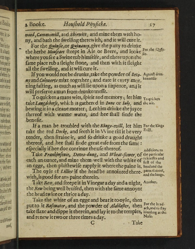 mod^CammomiU^ and shimiu^ and mixe them with bo¬ ny, and bath the (welling therewith, and it will cure it. For the ^wjle^ot ^niincy^%vs^ the party to drinke theherbe Moujearc fteept in Ale or Becre, and looke where you (ee a Swine rub himfelfe, and there upon the fame place rub a Height (lone, and then with it Height all the fwclling, and it will cure it. ' If you would not be drunkCjtake the powder of Eeto- Againn drun- ny andCokwprU mixt together ^ and eate it every mor. ningfading, as much as will lie upon a fixpence, and it will preferv^ a man frgm drunkenneHe. To quicken a mans wits, fpirit and memory 5 let him jo q„i,ken takc LOffgdtkefe, which is gathered in Inne or luly^ and ihcwk. beating it in a cleane morter ^ Let him drinke the juyee thereof with warme water, and hee (hall finde the benefit. If a man be troubled with the let him For the Kings take the red Dockp^ and (eeth it in W ine till it he very tender, then ftraineit, and (b drinke a good draught thereof, and hee (hall finde great eafe from the (ame: c(pccially if hee doe continue the ufe thereof. Additions to Take Doves^dung^ and Wheat-flomr,o^the patticuiar each an ounce, and mixe them well with the white of an egge, then plaiftewile rapply it where the paine is. bead and the The oyle cf Lillkf if the head be annointed there- thacof, witb,isgoodforanv painetherein. andd^eiung.. 1 ake Rew^ and fteepe it in Vinegar a day and a night, Another, the R£w being well bruifed, then with the (ame annoy nc the head twiceor thrice a day. Take the white of an egge and beat it to oyle, then put to it Rpfewater^ and the powder of Alahlafier^ then a°b?andtoft!i ' take flaxe and dippe it therein,and lay it to ihe temples, bleeding at the and renew it two or three times a day. C ‘ • Take