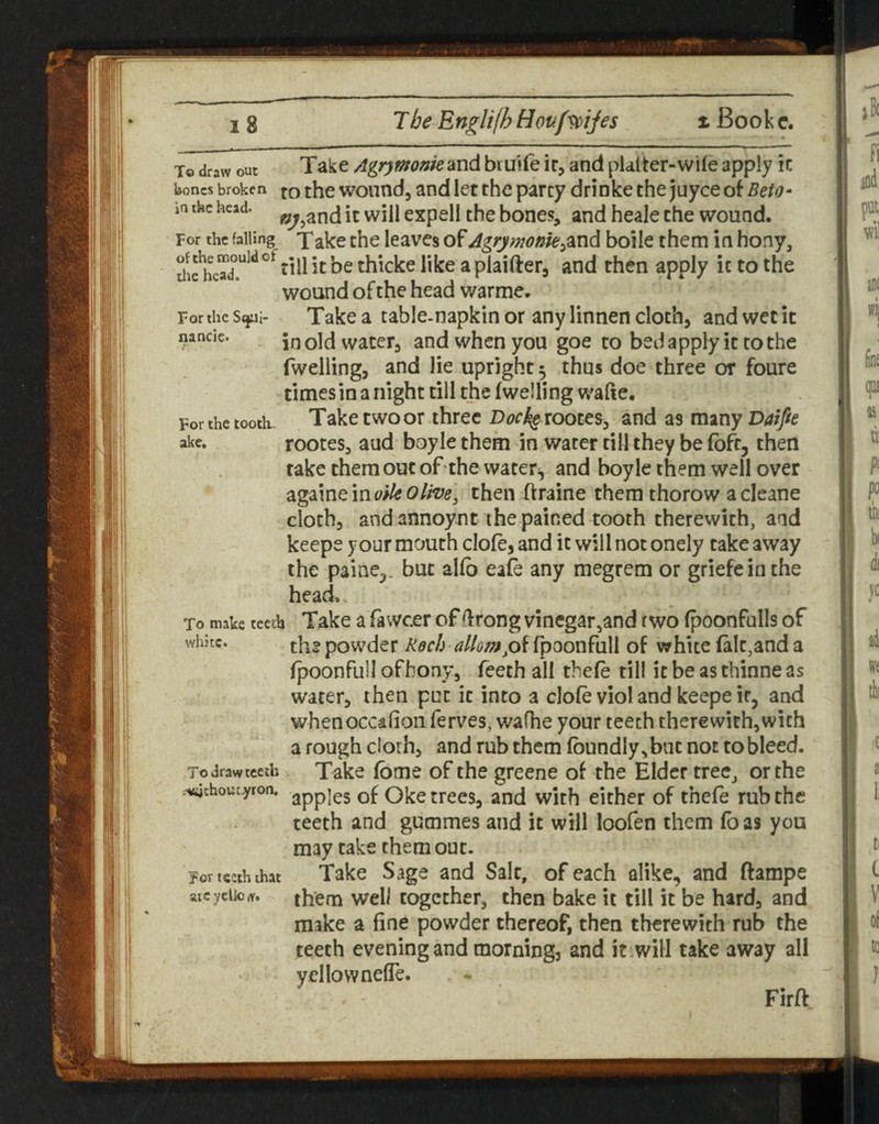 of the mould of die head. For the Stjai' nancie. For the tooth, ake. To draw out Take Agrywonk and bi ulfe ir, and pUiter-wile apply ic hones broken jq the wound, and let the party drinke the juyee of Beta- m the head, it Will expell the bones, and heale the wound. For the falling^ Xake the leavcs of Agrymonk^dind boile them in hony, rill it be thicke like a plaifter, and then apply ic to the wound of the head warme. Take a table-napkin or any linnen cloth, and wet it in old water, and when you goe to bed apply it to the fwelling, and lie upright 5 thus doe three or foure times in a night till the fwelling wafte. Take two or three r>^?r% rooceSj and as mmy Datfie rootes, and boyle them in water till they be foft, then take them out of the waters, and boyle them well over againe in w/i? then ftraine them thorow acleane cloth, and annoynt the pained tooth therewith, and keepe your mouth clofe, and ic will not onely take away the paine,. but alfb eafe any megrem or griefeinthe head. To make teeth Take a fawcer of drong vinegar,and two fpoonfulls of the powder Rech fpoonfull of white fait,and a fpoonfull ofhony, Teeth all thefe till ic be as thinne as water, then put ic into a clofe viol and keepe it, and whenoccafion ferves, wafhe your teeth therewith,with a rough cloth, and rub them fbundly,bat not tobleed. Take fbme of the greene of the Elder tree, or the apples of Oke trees, and with either of thefe rub the teeth and gummes and it will loofen them foas you may take them out. Take Sage and Salt, of each alike, and ftampe them well together, then bake it till it be hard, and make a fine powder thereof, then therewith rub the teeth evening and morning, and it^will take away all yellownefle. Firft whhe. Todrawtceih .-vachout.yron. For teeth that atcycllciv.