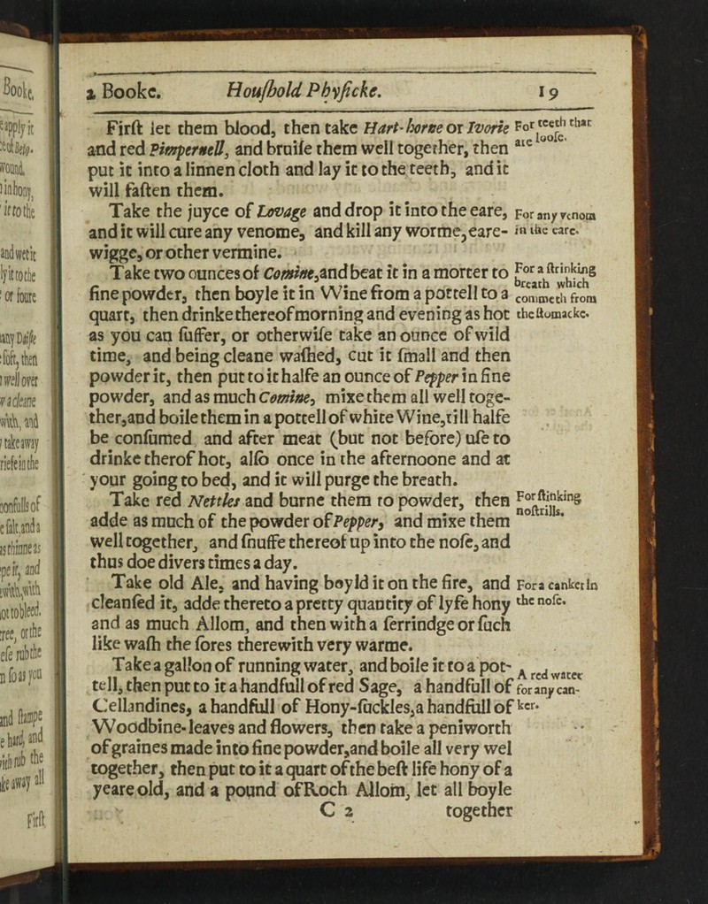Firft let them blood, then take Hart'hree 01 Ivorte and red Pimpernell, and broife them well together, then put It into a linnen doth and lay it to the teeth, and it will faften them. Take the juyce o^tovage and drop itintotheeare, Foranynnom and it will cure any venome, and kill any wormc^eare- in care, wigge, or other vermine. Take two ounces of C<?/ww,and be'at it in a morter to fine powder, then boyle it in Wine from a pottell to a commetu ftom quart, then drinke thereof morning and evening as hot theaomackc as you can fuffer, or otherwife take an ounce of wild time, and being cleane wafhed, cut it fmall and then powder it, then put to it halfe an ounce of Pepper in fine powder, and as much Cemine^ mixe them all well toge¬ ther,and boile them in a pottell of white Wine,ti II halfe be conliimed and after meat (but not before) ufe to drinke therof hot, alfb once in rhe afternoone and at your going to bed, and it will purge the breath. Take red Nettles and burne them ro powder, then adde as much of the powder of Peppery and mixe them ° “ ** well together, and fiiuffe thereof up into the nofc, and thus doe divers times a day. Take old Ale, and having boyld it on the fire, and Fora cankerin cleanfed if, adde thereto a pretty quantity of lyfe hony and as much Allom, and then with a ferrindgeorfuch like wafh the fores therewith very warme. Take a gallon of running water, and boile it to a pot' . , tell, then put to it a handmll of red Sage, a handfull of for any can- Cellandincs, a handfull of Hony-fockles,a handfull of ^cr. Woodbine- leaves and flowers, then take a peniworth of graines made into fine powder,and boile all very wel together, then put to it a quart of the beft life hony of a yeareold, and a pound ofRoch Allom, let all boyle C 2 together