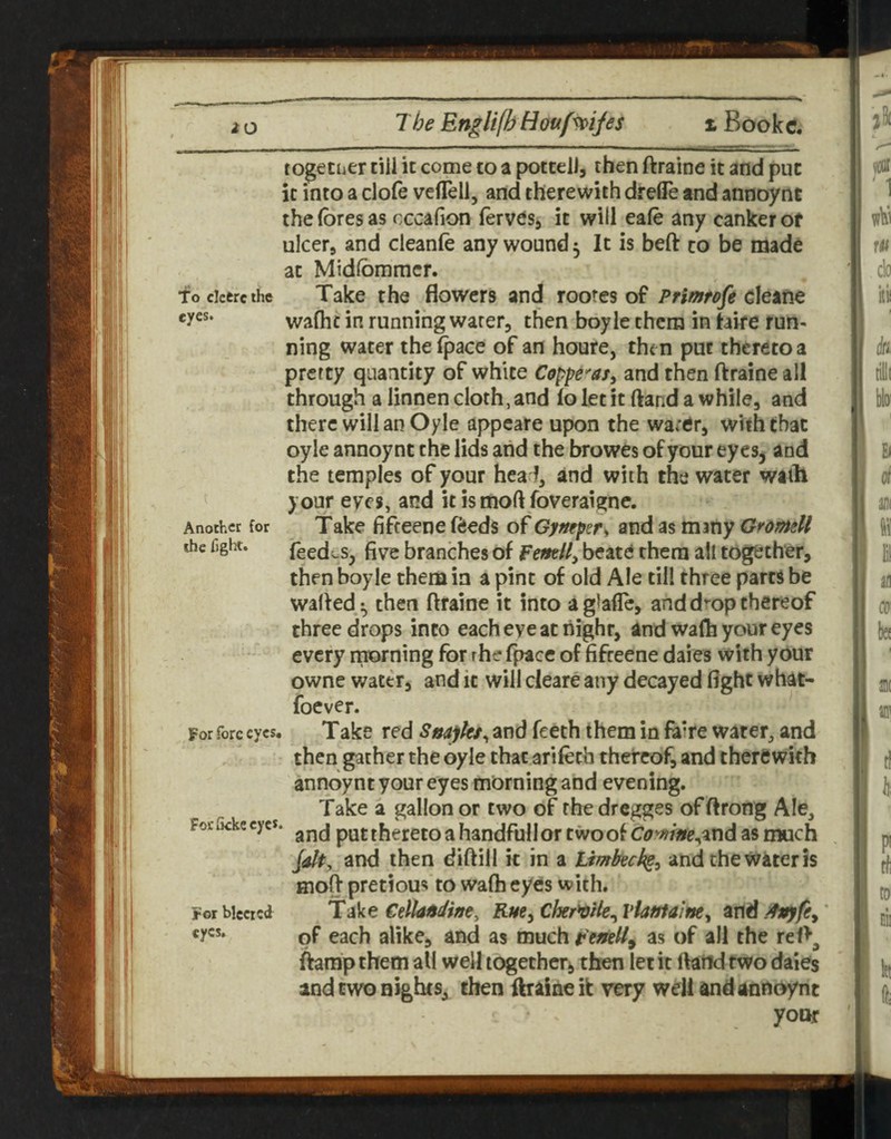 together till it come to a pottell, then ftraine it and put it into a clofe vefleli, and therewith dreile and annoynt the fores as cccafion ferves^ it will eafo any canker of ulcer, and cleanfo any wound ^ It is beft to be made at Midfommcr. focicereihc Take the flowers and roores of PHmtofe waflic in running water, then boy le them in hire run¬ ning water the (pace of an houre, then put thereto a pretty quantity of white Coppe^'asy and then ftraine all through a linnen cloth, and io let it ftand a while, and there will an Oyle appeare upon the water, with that oyle annoynt the lids and the browes of your eyes^ and the temples of your hea l, and with the water with your eyes, and it is mod foveraigne. Another for Take fiffeeue (feeds of Gymper^ and as many Gromell the fight. feedes, five branches of femU, beatd them all together, then boyle them in a pint of old Ale till three parts be wafted^ then ftraine it into aglaflTc, and drop thereof three drops into eacheveachighr, and wafh your eyes every morning for rhe fpacc of fifreene daies with your owne water, and it will cleare any decayed fight what- focver. For fore eyes, Take red Snaj/ks^ and Teeth them in faire water, and then gather the oyle that arifech thereof, and therewith annoynt your eyes morning and evening. Take a gallon or two of the dregges of ftrong Ale, FoeiKkeeyes, puttherctoahandfullortwoof C(!?W»p,andasniuch Jdt, and then diftill it in a timkek^^ and the water is Hioft pretious to wa(h eyes with. Forbiccrcd Rm^Cher^He^ViatJfalm^ and of each alike, and as much as of all the reft^ (hmp them all well tc^etheri, then let it ftand two daies and two nights, then ftraine it very well and annoynt yoQf