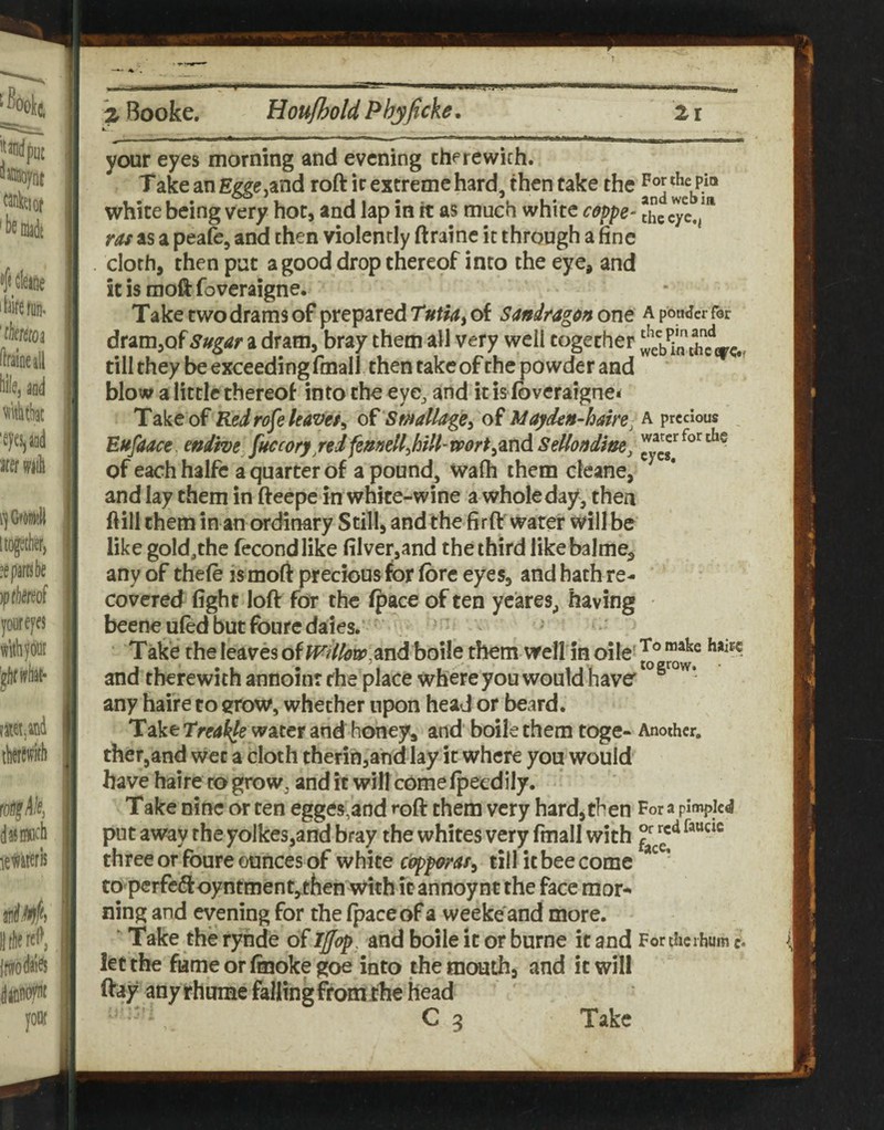 your eyes morning and evening there with. Take an E^<;,and roft ir extreme hard, then take the white being very hoc, and lap in it as much white ceppe- Jhccyx.j”' ras as a peafe, and then violently ftraine it through a fine cloth, then put a good drop thereof into the eye, and it is moll foveraigne. Take two drams of prepared Tutia, of Sandrag^n one a pouter for dramjof Sugar a dram, bray them all very well together ^eb till they be exceeding fmall then take of the powder and blow a little thereof into the eye, and it is foveraigne* Take of Redro^e leaver^ Smdllage^ of Idafden-ham^ a precious Eufaace. eniwe fuccory red femellMH’mrt^znd Sellondine, of each halfe a quarter of a pound, Wafli them cleane, and lay them in fteepe in white-wine a wholeday, then ftill them in an ordinary Still, and the firft'water will be like gold,the fecondlike filver,and the third likebalme, any of thefo ismoft precious for fore eyes, and hath re¬ covered fight loft for the (pace of ten ycares^ having beeneuled but foure dales. Take the leaves of and boile them well in oile- and therewith annoiur the place where you would have' any haire to erow, whether upon head or beard. Take Treakle^^xtt and honey, and' boile them toge- Another. ther,and wet a cloth therih,a‘nd lay it where you would have haire to grow, and it will come Ipecdily. Take nine or ten egges,and foft them very hardj then For a pimpled put away the yolkes,and bray the whites very fmall with three or fbure ounces of white copporas^ till it bee come ' tO'perfeftoyntment,^then with it annoynt the face mor-^ ning and evening for the (pace of a weeke' and more. ■ Take the rynde of Iffop, and boile it or burne it and For the i hum c. let the fame or (moke goe into the mouth, and it will ftay any rhumc falling firomrhe head Ca Take