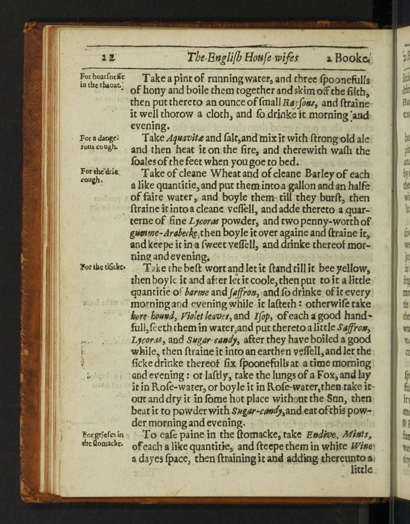 it The^Ertgli/hHoufewifes iBookc<|. b Take a pine of running water, and three fpooneftilfs lot Cl oat., of hony and boile them together and skim off the filch, then put thereto an ounce of fmali Rajfofu, and ftraine it well thorow a cloth, and fo drinke it morning |and evening. For a daoge: Take Aquoviu and laltjand mix if with ftrongt>Id ale - xous cough, jjop therewith walh the (bales of the feet when you goe to bed.: fou cleane Wheat and of clcane Barley of each ’ a like quancitie, and put them imoa gallon and an halfe offaire water,, and boyle them till they burft, then ftraine it into a cleane veflell, and adde thereto a quar- terneof fine powder, and two penny-worth of gumme-Arabecks.ih^n boyle it over againe and ftraine it^ and keepe it in a fweet veflell, and drinke thereof mor¬ ning and evening, Fonbe uGckc? Take the beft wort and let it ftand till it bee yellow, then boyle it and after le*t it coole,then put to it a little qoantitie of barme rndjaffraa^ and (b drinke of it every ' ^ morning and evening while it lafteth • otherwife take bore-hound^ Violet leaveifopt ofeachagood hand- full,(eeth them in water^and put thereto a little Saffron, ^.. Lycora>s^ and Sugar-eattdy^ after they have boiled a good Y while, then ftraine it into an earthen veflell,and let the I ficke drinke thereof fix (poonefnils at a time morning L and evening: or laftly, take the lungs of a Fox, and lay it in Role-warer, or boyle it in Rofe-water,then take it- out and dry it in (bme hot place without the Snn, then beat it to powder with SHgar-candj^Oind eatofehis pow¬ der morning and evening. ForgrJefesm ^ To Cafe paiuc in the ftomacke, take Endive, Mints, ihc flomackc. ^ jjjjg qoantitie, and fteepe them in white Wine^ a dayes (pace, then draining it and adding thereunto a/ little.