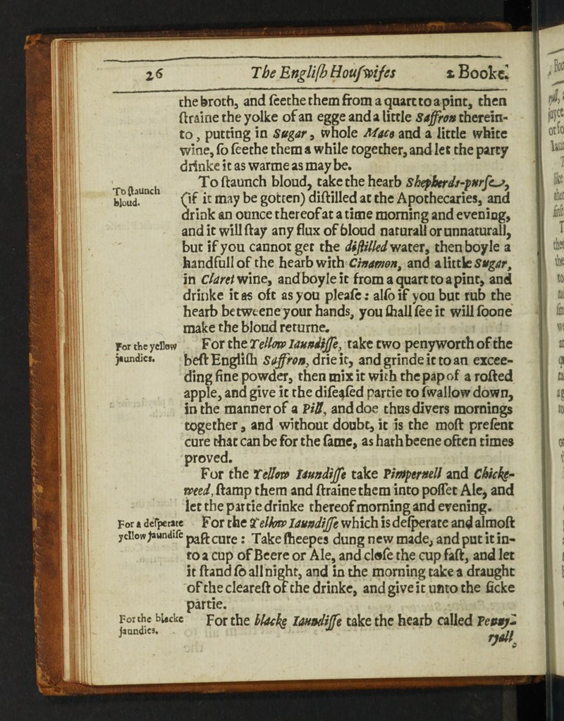 the broth, and ftethe them from a qaarc to a pint, then ftraine the yolke of an egge and a little saffrojt therein¬ to , putting in Sugar, whole Mace and a little white wine, Co feethe them a while together, and let the party drinkc it as warme as may be. To (launch bloud, take the hearb Shepberds-pnrjc^y bioud!*^ 0^ gotten) diftilled at the Apothecaries, and drink an ounce thereof at a time morning and evening, - and it will fray any flux of bloud natural! or unnatural!, but if you cannot get the diftilled ytdXQty thenboyle a handfnllof the hearb with and a little in claret ynncy andboyleit from a quart to a pint, and drinke it as oft as you pleafe: allbif you but rub the hearb betweene your hands, you (hall fee it will foone make the blond returne. For the yellow For the TellotP lauudijfe, take two peny worth of the jiimdic*. jjeft EngliCh saffron, drie it, and grinde it to an excee¬ ding fine powder, then mix it with the pap of a rofted apple, and give it the dife^fed partie to (wallow down, in the manner of a ViS, and doe thus divers mornings together, and without doubt, it is the moft prefent cure that can be for the fiime, as hath beene often times proved. For the Tello}» Uundiffe take Vimpernell and Chicks-- toted, ftamp them and ftraine them into poflet Ale, and let the partie drinke thereof morning and evening. For X derperate For the telhfco Uundiffe which is defperate and alraoft yellow^awndifc p^ft cutc: Take ftieepes dung new made, and put it in¬ to a cup of Beere or Ale, and clofe the cup faft, and let it frand Co all ni^t, and in the morning take a draught of the cleareft or the drinkc, and give it unto the ficke partie. For the bUckc Por the klo^ks loundiffe take the hearb called