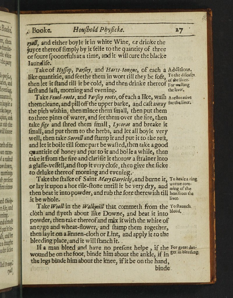 and either boyle it In white Wine^ r>r drinke the juycc thereof ficnply by it felfc to the qaanticy of three or foure fpoonefulsat a time, and it will cure the bJacke laundife. Take of Hyjfop^ Varfley, and Hans-iongue^ of each a Addhions. like quantkie, and feethe them in wort till they be (oft, then let it (land till it be cold, and then drinke thereof For w*fting firftandlaft, morning and evening. theUver. Take Vtnd-rooU^ and Varjl^y roots^ of each a like, wa(h A rtftorativc themcleane, and pill offthe Upper barke, andcaftaway forth«Uvcr. the pith within, then mince them fmall, then put them to three pints of water, and fet them over the fire, then take figs and (bred them fmall, tycoras and breake it (mall, and put them to the herbs, and let all boyle very well, then take Sorrell and ftamp it and put it to the relt, and let it boile till fome part be waftedjthen rake a good qiantitie of honey and put to it and boi Ic a while, then take it from the fire and clarifife it thorow a ftrainer into a glafle-vefiell,and ftop it very clofe, then give the ficke. to drinke thereof morning and evening.^ Taketheftalkeof Saint i%fy(7//mc4e,andburne if, Toheaicaring or lay ic upon a hot tile-ftone untill ic be very dry, and ofX then beat it into powder, and rub.the fore there with till heat from the it be whole. lidkeWooU in the Walh^tU that commeth from the Toftaunch. cloth and flyeth about like Downe, and beat it into powder, then take thereofand mix it with the white of an egge and wheat-flower, and ftamp them together, then lay it on alinncn-eloth or Lint, and apply ic to the bleeding place, and it will ftanch it.. Ha man bleed and have no prelent hclpe, if the For great dan- wotind be on the foot, binde him about the ankle, if in bleeding', the legs binde him about the knee, if it be on the hand, binde.